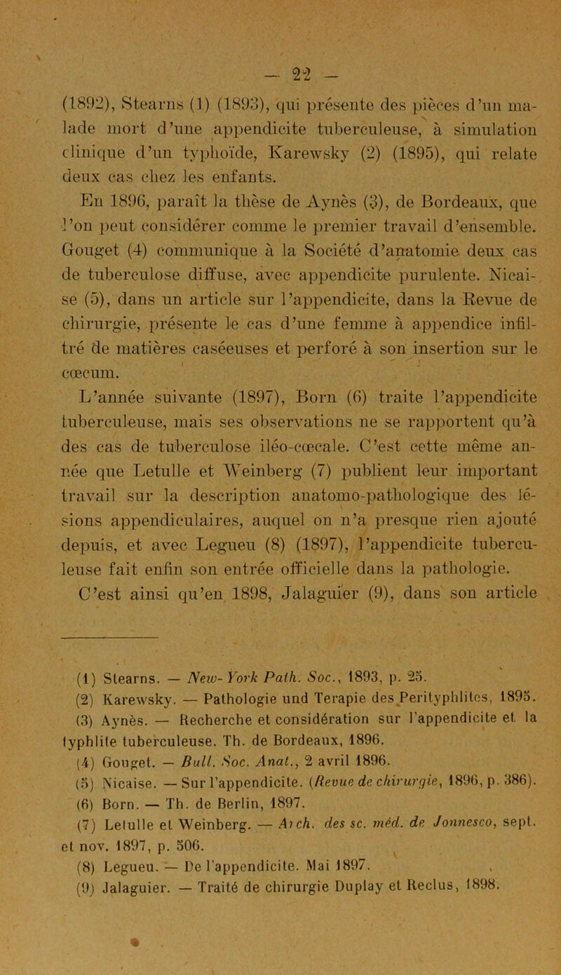 Jade mort d’une appendicite tuberculeuse, à simulation clinique d’un typhoïde, Karewsky (2) (1895), qui relate deux cas chez les enfants. En 189G, paraît la thèse de Aynès (3), de Bordeaux, que l’on peut considérer comme le premier travail d’ensemble. Gouget (4) communique à la Société d’anatomie deux cas de tuberculose diffuse, avec appendicite purulente. Nicai- se (5), dans un article sur l’appendicite, dans la Revue de chirurgie, présente le cas d’une femme à appendice infil- tré de matières caséeuses et perforé à son insertion sur le i '  j cæcum. L’année suivante (1897), Born (6) traite l’appendicite tuberculeuse, mais ses observations ne se rapportent qu’à des cas de tuberculose iléo-cœcale. C’est cette même an- née que Letulle et Weinberg (7) publient leur important travail sur la description anatomo-pathologique des lé- sions appendiculaires, auquel on n’a presque rien ajouté depuis, et avec Legueu (8) (1897), l’appendicite tubercu- leuse fait enfin son entrée officielle dans la pathologie. C’est ainsi qu’en 1898, Jalaguier (9), dans son article (1) Stearns. — New-York Palh. Soc., 1893, p. 23. (2) Karewsky. — Pathologie und Terapie des PerityphliLos, 1893. (3) Aynès. — Recherche et considération sur l’appendicite et la typhlite tuberculeuse. Th. de Bordeaux, 1896. (4) Gouget. — Bull. Soc. Anat., 2 avril 1896. (3) Nicaise. — Sur l’appendicite. {Revue de chirurgie, 1896, p. 386). (6) Born. — Th. de Berlin, 1897. (7) Lelulle et Weinberg. — Ai ch. des sc. méd. de Jonnesco, sept, et nov. 1897, p. 506. (8) Legueu. — De l’appendicite. Mai 1897. (9) Jalaguier. — Traité de chirurgie Duplay et Reclus, 1898.