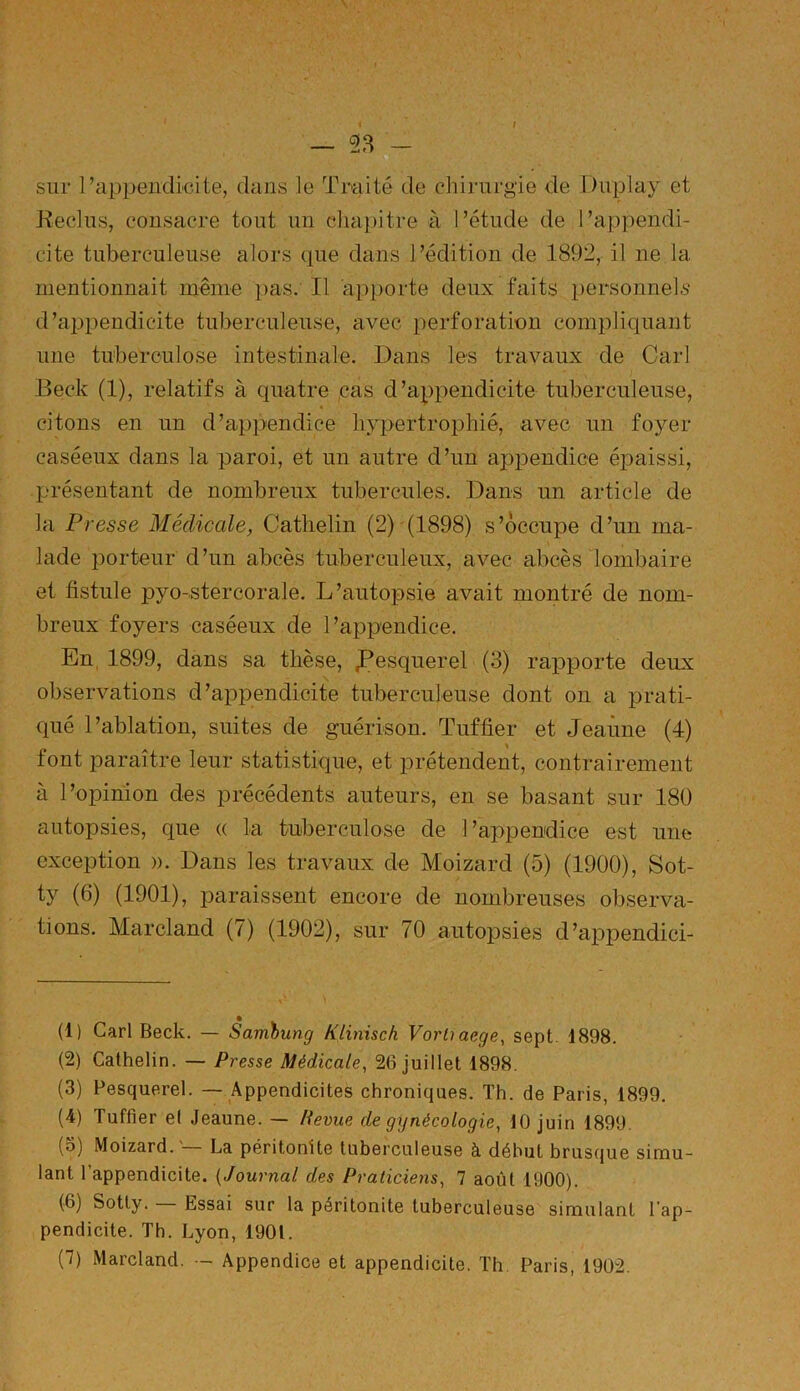 — 23 - sur l’appendicite, dans le Traité de chirurgie de Duplay et Reclus, consacre tout un chapitre à l’étude de l’appendi- cite tuberculeuse alors que dans l’édition de 1892, il ne la mentionnait même pas. Il apporte deux faits personnels d’appendicite tuberculeuse, avec perforation compliquant une tuberculose intestinale. Dans les travaux de Cari Beck (1), relatifs à quatre cas d’appendicite tuberculeuse, citons en un d’appendice hypertrophié, avec un foyer caséeux dans la paroi, et un autre d’un appendice épaissi, présentant de nombreux tubercules. Dans un article de la Presse Médicale, Cathelin (2) (1898) s’occupe d’un ma- lade porteur d’un abcès tuberculeux, avec abcès lombaire et fistule pyo-stercorale. L’autopsie avait montré de nom- breux foyers caséeux de l’appendice. En 1899, dans sa thèse, ,Pesquerel (3) rapporte deux observations d’appendicite tuberculeuse dont on a prati- qué l’ablation, suites de guérison. Tuffier et Jeaûne (4) font paraître leur statistique, et prétendent, contrairement à l’opinion des précédents auteurs, en se basant sur 180 autopsies, que (( la tuberculose de 1 ’appendice est une exception ». Dans les travaux de Moizard (5) (1900), Sot- ty (6) (1901), paraissent encore de nombreuses observa- tions. Marcland (7) (1902), sur 70 autopsies d’appendici- (1) Cari Beck. — Sambung Klinisch Vortiaege, sept. 1898. (2) Cathelin. — Presse Médicale, 26 juillet 1898. (3) Pesquerel. — Appendicites chroniques. Th. de Paris, 1899. (4) Tuffier et Jeaune. — Revue de gynécologie, 10 juin 1899. (o) Moizard. La péritonite tuberculeuse à début brusque simu- lant l’appendicite. (Journal des Praticiens, 7 août 1900). (6) Sotty. Essai sur la péritonite tuberculeuse simulant l'ap- pendicite. Th. Lyon, 1901. (7) Marcland. - Appendice et appendicite. Th Paris, 1902.