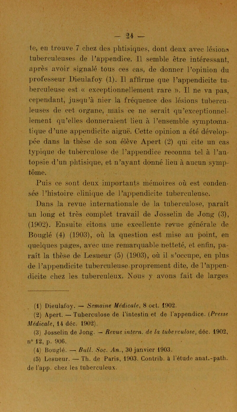 te, eu trouve 7 chez des phtisiques, dont deux avec lésions tuberculeuses de l’appendice. Il semble être intéressant, après avoir signalé tous ces cas, de donner l’opinion du professeur Dieulafoy (1). Il affirme que l’appendicite tu- berculeuse est (( exceptionnellement rare ». Il ne va pas, cependant, jusqu’à nier la fréquence des lésions tubercu- leuses de cet organe, mais ce ne serait qu’exceptionnel- lement qu’elles donneraient lieu à l’ensemble symptoma- tique d’une appendicite aiguë. Cette opinion a été dévelop- pée dans la thèse de son élève Apert (2) qui cite un cas typique de tuberculose de l’appendice reconnu tel à l’au- topsie d’un phtisique, et n’ayant donné lieu à aucun symp- tôme. Puis ce sont deux importants mémoires où est conden- sée l’histoire clinique de l’appendicite tuberculeuse. Dans la revue internationale de la tuberculose, paraît un long et très complet travail de Josselin de Joug (3), (1902). Ensuite citons une excellente revue générale de Bouglé (4) (1903), où la question est mise au point, en quelques pages, avec une remarquable netteté, et enfin, pa- raît la thèse de Lesueur (5) (1903), où il s’occupe, en plus de l’appendicite tuberculeuse proprement dite, de l’appen- dicite chez les tuberculeux. Nous y avons fait de larges (1) Dieulafoy. — Semaine Médicale, 8 oct. 1902. (2) Apert. — Tuberculose de l’intestin et de l'appendice. (Presse Médicale, 14 déc. 1902). (3) Josselin de Jong. — Revue intern. de la tuberculose, déc. 1902, n° 12, p. 906. (4) Bouglé. — Rull. Soc. An., 30 janvier 1903. (5) Lesueur. — Th. de Paris, 1903. Contrib. à l’étude anat.-path. de l’app. chez les tuberculeux.