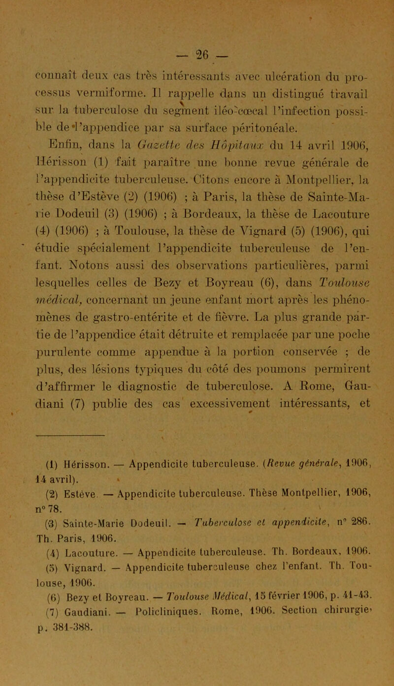 connaît deux cas très intéressants avec ulcération du pro- cessus vermiforme. Il rappelle dans un distingué travail sur la tuberculose du segment iléo-cœcal l’infection possi- ble de *l'appendice par sa surface péritonéale. Enfin, dans la Gazette des Hôpitaux du 14 avril 1906, Hérisson (1) fait paraître une bonne revue générale de l'appendicite tuberculeuse. Citons encore à Montpellier, la thèse d’Estève (2) (1906) ; à Paris, la thèse de Sainte-Ma- rie Dodeuil (3) (1906) ; à Bordeaux, la thèse de Lacouture (4) (1906) ; à Toulouse, la thèse de Vignard (5) (1906), qui étudie spécialement l’appendicite tuberculeuse de l’en- fant. Notons aussi des observations particulières, parmi lesquelles celles de Bezy et Boyreau (6), dans Toulouse médical, concernant un jeune enfant mort après les phéno- mènes de gastro-entérite et de fièvre. La plus grande par- tie de l’appendice était détruite et remplacée par une poche purulente comme appendue à la portion conservée ; de plus, des lésions typiques du côté des poumons permirent d’affirmer le diagnostic de tuberculose. A Rome, Gau- cliani (7) publie des cas excessivement intéressants, et (1) Hérisson. — Appendicite tuberculeuse. {Revue générale, 1906, 14 avril). » (2) Esléve — Appendicite tuberculeuse. Thèse Montpellier, 1906, n° 78. (■3) Sainte-Marie Dodeuil. — Tuberculose et appendicite, n 286. Th. Paris, 1906. (4) Lacouture. — Appendicite tuberculeuse. Th. Bordeaux, 1906. (3) Vignard. — Appendicite tuberculeuse chez l’enfant. Th. Tou- louse, 1906. (6) Bezy et Boyreau. — Toulouse Médical, lo février 1906, p. 41-43. (7) Gaudiani. — Policliniques. Rome, 1906. Section chirurgie- p. 381-388.