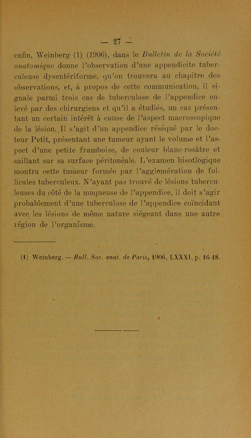 enfin, Weinberg (1) (1906), dans le Bulletin de la Société anatomique donne l’observation d’une appendicite tuber- culeuse dysentériforme, qu’on trouvera au chapitre des observations, et, à propos de cette communication, il si- gnale parmi trois cas de tuberculose de l’appendice en- levé par des chirurgiens et qu’il a étudiés, un cas présen- tant un certain intérêt à cause de 1 ’aspect macroscopique de la lésion.yII s’agit d’un appendice réséqué par le doc- teur Petit, présentant une tumeur ayant le volume et l’as- pect d’une petite framboise, de couleur blanc-rosâtre et saillant sur sa surface péritonéale. L’examen liisotlogique montra cette tumeur formée par l’agglomération de fol- licules tuberculeux. N’ayant pas trouvé de lésions tubercu- leuses du côté de la muqueuse de l’appendice, il doit s’agir probablement d’une tuberculose de l’appendice coïncidant avec les lésions de même nature siégeant dans une autre légion de l’organisme. (1) Weinberg. — Bull. Soc. anal, de Paris, 1906, LXXX1, p. 16-18. /