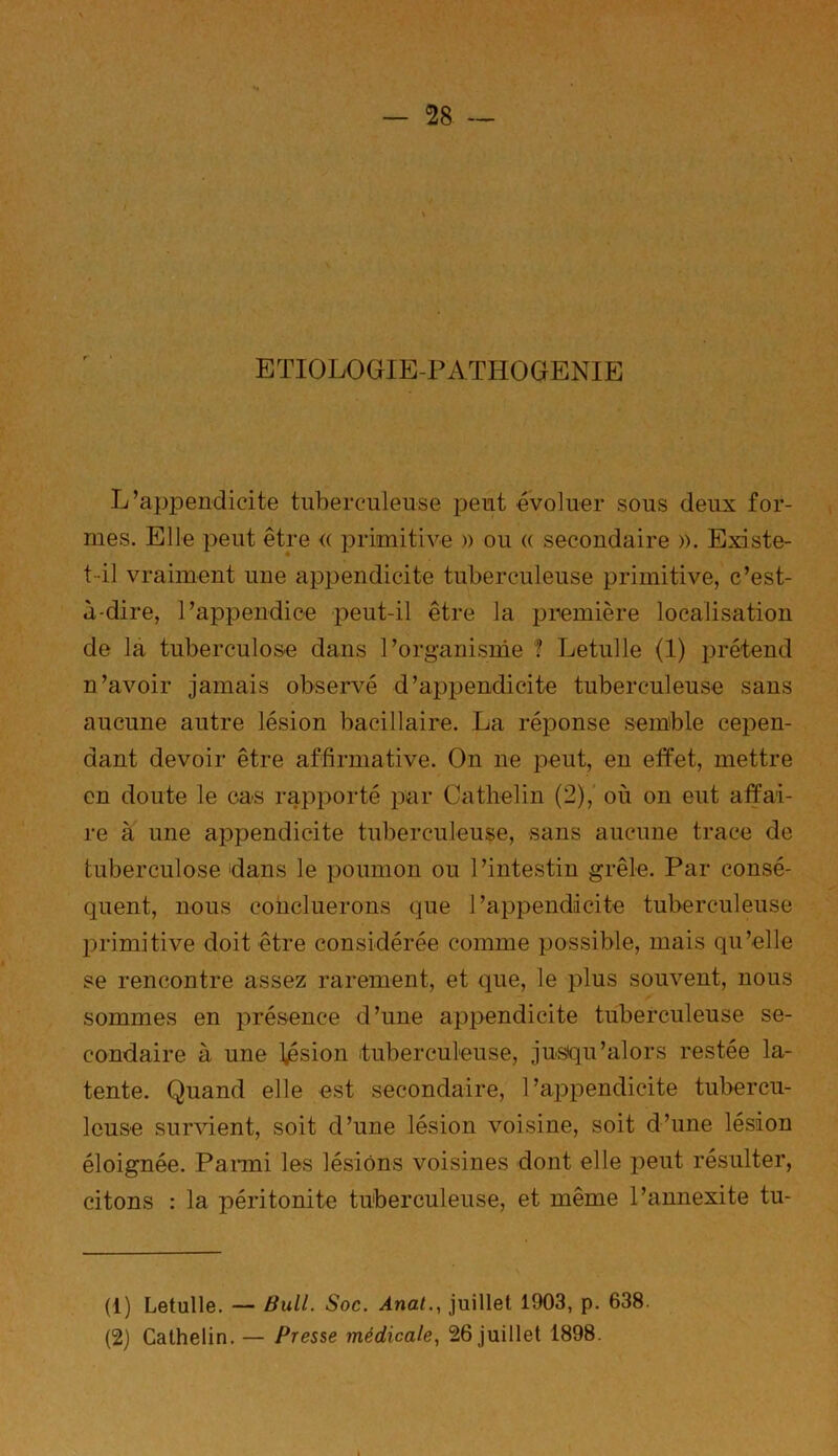 ETIOLOGIE-PATHOGENIE L’appendicite tuberculeuse peut évoluer sous deux for- mes. Elle peut être <( primitive » ou « secondaire ». Existe- t-il vraiment une appendicite tuberculeuse primitive, c’est- à-dire, l’appendice peut-il être la première localisation de la tuberculose dans l’organisme ? Letulle (1) prétend n’avoir jamais observé d’appendicite tuberculeuse sans aucune autre lésion bacillaire. La réponse semble cepen- dant devoir être affirmative. On ne peut, en effet, mettre en doute le cas rapporté par Catlielin (2), où on eut affai- re à une appendicite tuberculeuse, sans aucune trace de tuberculose dans le poumon ou l’intestin grêle. Par consé- quent, nous concilierons que l’appendicite tuberculeuse primitive doit être considérée comme possible, mais qu’elle se rencontre assez rarement, et que, le plus souvent, nous sommes en présence d’une appendicite tuberculeuse se- condaire à une fésion tuberculeuse, jusqu’alors restée la- tente. Quand elle est secondaire, l’appendicite tubercu- leuse survient, soit d’une lésion voisine, soit d’une lésion éloignée. Parmi les lésions voisines dont elle peut résulter, citons : la péritonite tuberculeuse, et même l’annexite tu- (1) Letulle. — Bull. Soc. Anal., juillet 1903, p. 638. (2) Cathelin. — Presse médicale, 26 juillet 1898.