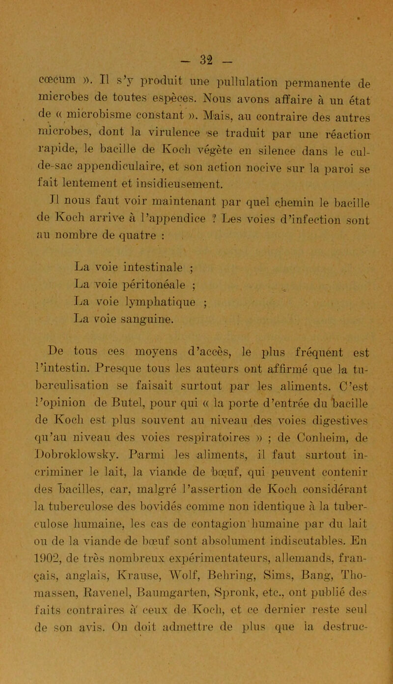/ - 32 - cæcum ». Tl s’jt produit une pullulation permanente de microbes de toutes espèces. Nous avons affaire à un état de « microbisme constant ». Mais, au contraire des autres microbes, dont la virulence -se traduit par une réaction rapide, le bacille de Koch végète en silence dans le cul- de-sac appendiculaire, et son action nocive sur la paroi se fait lentement et insidieusement. J1 nous faut voir maintenant par quel chemin le bacille de Koch arrive à l’appendice ? Les voies d’infection sont au nombre de quatre : La voie intestinale ; La voie péritonéale ; La voie lymphatique ; La voie sanguine. De tous ces moyens d’accès, le plus fréquent est l’intestin. Presque tous les auteurs ont affirmé que la tu- berculisation se faisait surtout par les aliments. C’est l’opinion de Butel, pour qui « la porte d’entrée du bacille de Koch est plus souvent au niveau des voies digestives qu’au niveau des voies respiratoires » ; de Conheim, de Pobroklowsky. Parmi les aliments, il faut surtout in- criminer le lait, la viande de boçuf, qui peuvent contenir des bacilles, car, malgré l’assertion de Koch considérant la tuberculose des bovidés comme non identique à la tuber- culose humaine, les cas de contagion humaine par du lait ou de la viande de bœuf sont absolument indiscutables. En 1902, de très nombreux expérimentateurs, allemands, fran- çais, anglais, Krause, Wolf, Behring, Sims, Bang, Tho- massen, Ravenel, Baumgarten, Spronk, etc., ont publié des faits contraires a ceux de Koch, et ce dernier reste seul de son avis. On doit admettre de plus que la destruc-