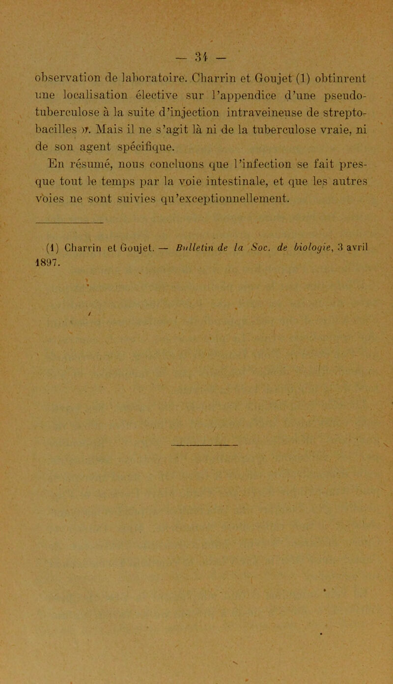 - 31 - observation de laboratoire. Charrin et Goujet (1) obtinrent mie localisation élective sur l’appendice d’une pseudo- tuberculose à la suite d’injection intraveineuse de strepto- bacilles )J. Mais il ne s’agit là ni de la tuberculose vraie, ni de son agent spécifique. En résumé, nous concluons que l’infection se fait pres- que tout le temps par la voie intestinale, et que les autres voies ne sont suivies qu’exceptionnellement. (1) Charrin et Goujet. — Bulletin de la Soc. de biologie, 3 avril 1897. * ' ' -, * . -h p