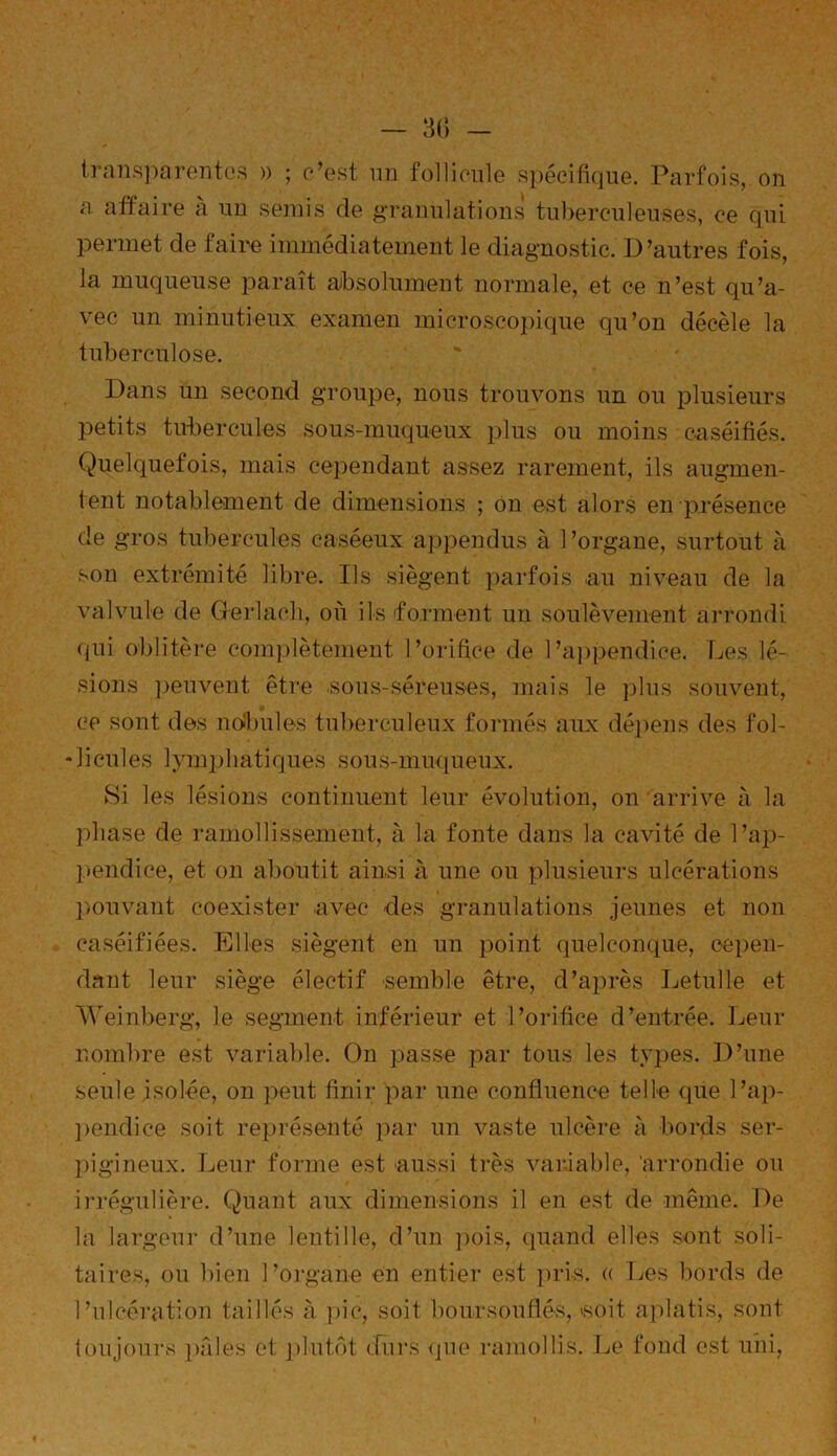 transparentes » ; c’est un follicule spécifique. Parfois, on a affaire à un semis de granulations tuberculeuses, ce qui permet de faire immédiatement le diagnostic. D’autres fois, la muqueuse paraît absolument normale, et ce n’est qu’a- vec un minutieux examen microscopique qu’on décèle la tuberculose. Dans un second groupe, nous trouvons un ou plusieurs petits tubercules sous-muqueux plus ou moins caséifiés. Quelquefois, mais cependant assez rarement, ils augmen- tent notablement de dimensions ; on est alors en présence de gros tubercules caséeux appendus à 1 ’organe, surtout à son extrémité libre. Ils siègent parfois au niveau de la valvule de Gerlach, où ils forment un soulèvement arrondi qui oblitère complètement l’orifice de l’appendice. Des lé- sions peuvent être sous-séreuses, mais le plus souvent, ce sont des no'bules tuberculeux formés aux dépens des fol- licules lymphatiques sous-muqueux. Si les lésions continuent leur évolution, on arrive à la phase de ramollissement, à la fonte dans la cavité de l’ap- pendice, et on aboutit ainsi à une ou plusieurs ulcérations pouvant coexister avec des granulations jeunes et non caséifiées. Elles siègent en un point quelconque, cepen- dant leur siège électif semble être, d’après Letulle et Weinberg, le segment inférieur et l’orifice d’entrée. Leur nombre est variable. On passe par tous les types. D’une seule isolée, on peut finir par une confluence telle que l’ap- pendice soit représenté par un vaste ulcère à bords ser- pigineux. Leur forme est aussi très variable, 'arrondie ou irrégulière. Quant aux dimensions il en est de même. De la largeur d’une lentille, d’un pois, quand elles sont soli- taires, on bien l’organe en entier est pris. « Les bords de l’ulcération taillés à pic, soit boursouflés, «soit aplatis, sont toujours pâles et plutôt durs que ramollis. Le fond est uni,