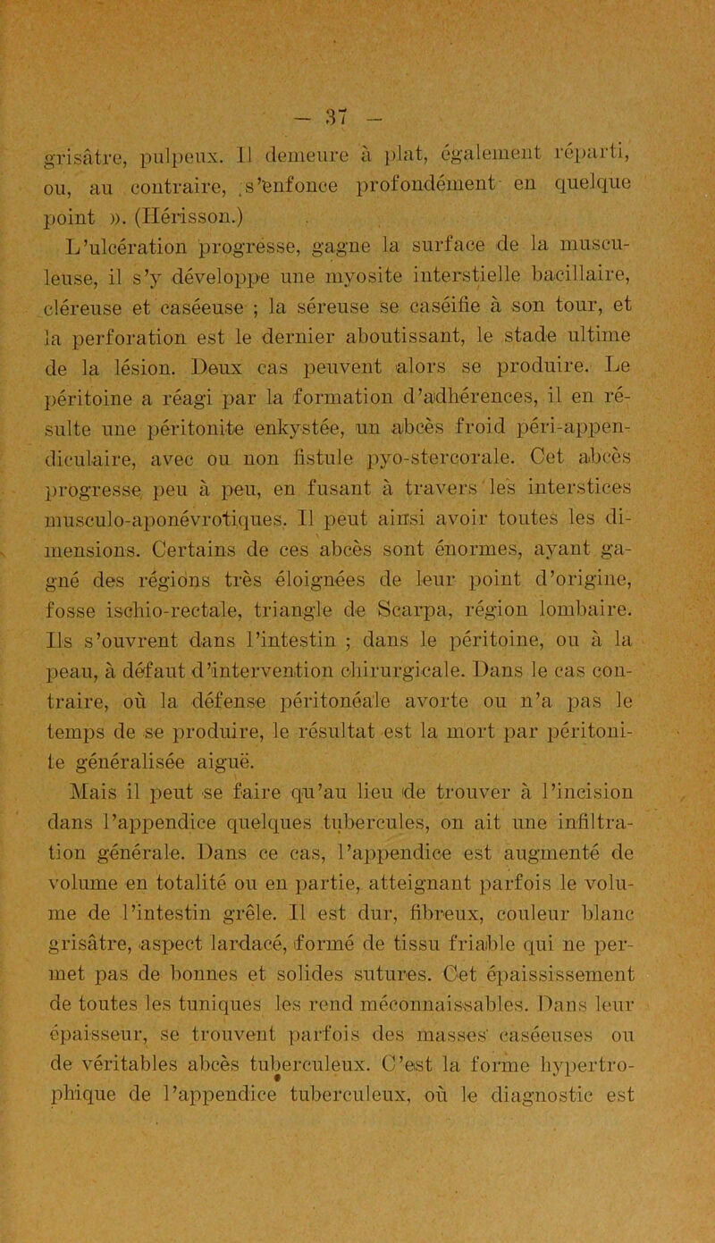 grisâtre, pulpeux. Il demeure à plat, également réparti, ou, au contraire, s’enfonce profondément en quelque point ». (Hérisson.) L’ulcération progresse, gagne la surface de la muscu- leuse, il s’y développe une myosite interstielle bacillaire, cléreuse et caséeuse ; la séreuse se caséifie à son tour, et la perforation est le dernier aboutissant, le stade ultime de la lésion. Deux cas peuvent alors se produire. Le péritoine a réagi par la formation d’adhérences, il en ré- sulte une péritonite enkystée, un abcès froid péri-appen- diculaire, avec ou non fistule pyo-stercorale. Cet abcès progresse peu à peu, en fusant à travers les interstices musculo-aponévrotiques. Il peut ainsi avoir toutes les di- mensions. Certains de ces abcès sont énormes, ayant ga- gné des régions très éloignées de leur point d’origine, fosse ischio-rectale, triangle de Scarpa, région lombaire. Ils s’ouvrent clans l’intestin ; dans le péritoine, ou à la peau, à défaut d’intervention chirurgicale. Dans le cas con- traire, où la défense péritonéale avorte ou n’a pas le temps de se produire, le résultat est la mort par péritoni- te généralisée aiguë. Mais il peut se faire qu’au lieu de trouver à l’incision dans l’appendice quelques tubercules, on ait une infiltra- tion générale. Dans ce cas, l’appendice est augmenté de volume en totalité ou en partie, atteignant parfois le volu- me de l’intestin grêle. Il est dur, fibreux, couleur blanc grisâtre, .aspect lardacé, formé de tissu friable qui ne per- met pas de bonnes et solides sutures. Cet épaississement de toutes les tuniques les rend méconnaissables. Dans leur épaisseur, se trouvent parfois des masses' caséeuses ou de véritables abcès tuberculeux. C’est la forme hypertro- phique de l’appendice tuberculeux, où le diagnostic est