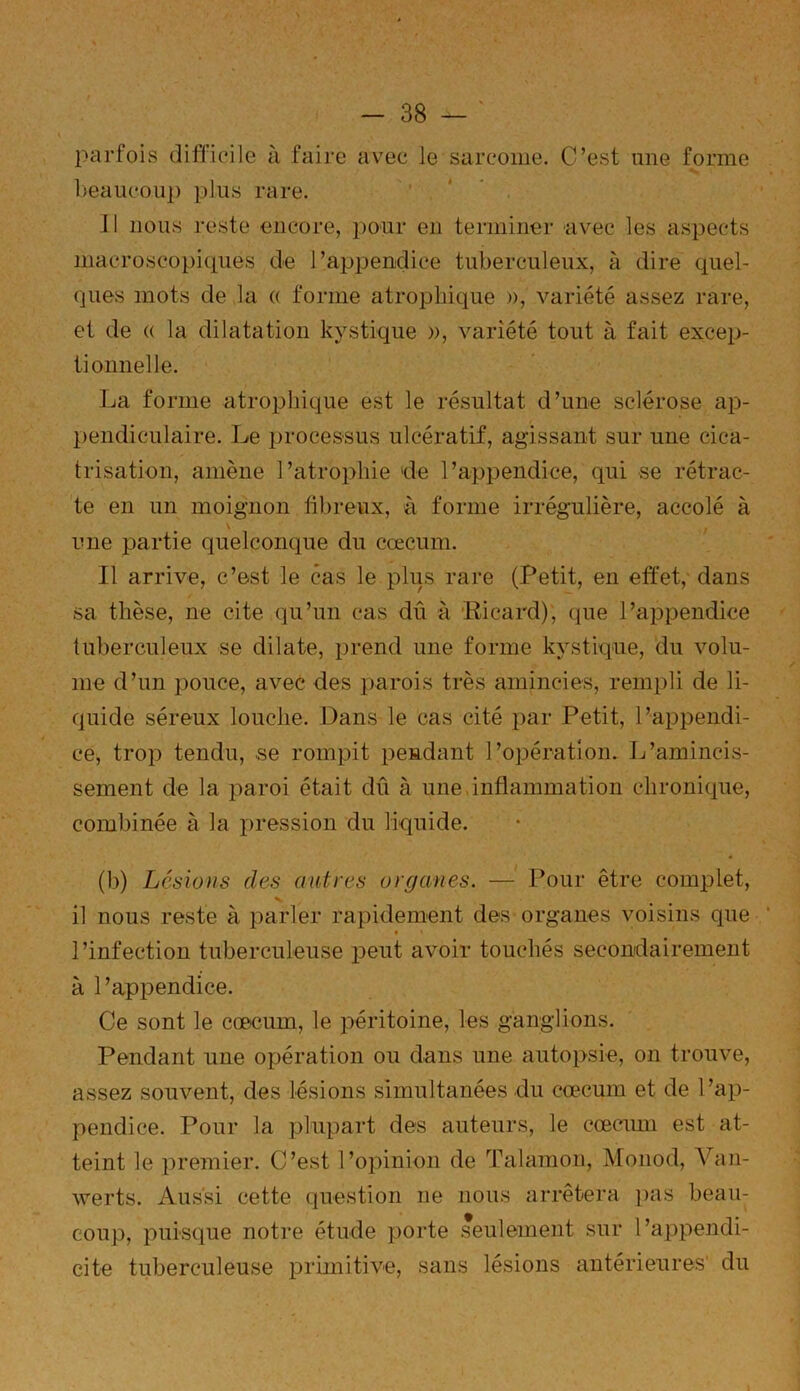 parfois difficile à faire avec le sarcome. C’est une forme beaucoup plus rare. 11 nous reste encore, pour en terminer avec les aspects macroscopiques de l’appendice tuberculeux, à dire quel- ques mots de la « forme atrophique », variété assez rare, et de « la dilatation kystique », variété tout à fait excep- tionnelle. La forme atrophique est le résultat d’une sclérose ap- pendiculaire. Le processus ulcératif, agissant sur une cica- trisation, amène l’atrophie 'de l’appendice, qui se rétrac- te en un moignon fibreux, à forme irrégulière, accolé à \ une partie quelconque du cæcum. Il arrive, c’est le cas le plus rare (Petit, en effet, dans sa thèse, ne cite qu’un cas dû à Ricard), que l’appendice tuberculeux se dilate, prend une forme kystique, du volu- me d’un pouce, avec des parois très amincies, rempli de li- quide séreux louche. Dans le cas cité par Petit, l’appendi- ce, trop tendu, se rompit pendant l’opération. L’amincis- sement de la paroi était dû à une inflammation chronique, combinée à la pression du liquide. (b) Lésions des autres organes. — Pour être complet, il nous reste à parler rapidement des organes voisins que l’infection tuberculeuse peut avoir touchés secondairement à l’appendice. Ce sont le cæcum, le péritoine, les ganglions. Pendant une opération ou dans une autopsie, on trouve, assez souvent, des lésions simultanées du cæcum et de l’ap- pendice. Pour la plupart des auteurs, le cæcum est at- teint le premier. C’est l’opinion de Talamon, Monod, Van- werts. Aussi cette question ne nous arrêtera pas beau- coup, puisque notre étude porte seulement sur l’appendi- cite tuberculeuse primitive, sans lésions antérieures' du