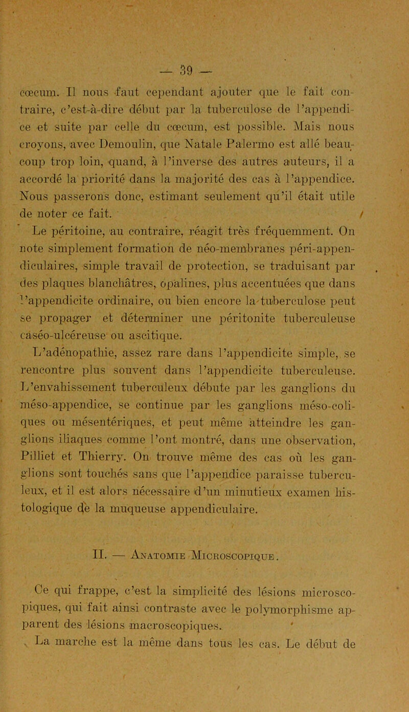 cæcum. Il nous faut cependant ajouter que le fait con- traire, c’est-à-dire début par la tuberculose de l’appendi- ce et suite par celle du cœciun, est possible. Mais nous croyons, avec Demoulin, que Natale Palermo est allé beau- coup trop loin, quand, à 1 ’inverse des autres auteurs, il a accordé la priorité dans la majorité des cas à l’appendice. Nous passerons donc, estimant seulement qu’il était utile de noter ce fait. Le péritoine, au contraire, réagit très fréquemment. On note simplement formation de néo-membranes péri-appen- diculaires, simple travail de protection, se traduisant par des plaques blanchâtres, opalines, plus accentuées que dans l’appendicite ordinaire, ou bien encore hu tuberculose peut se propager et déterminer une péritonite tuberculeuse caséo-ulcéreuse ou ascitique. L’adénopathie, assez rare dans l’appendicite simple, se rencontre plus souvent dans l’appendicite tuberculeuse. L’envahissement tuberculeux débute par les ganglions du méso-appendice, se continue par les ganglions méso-coli- ques ou mésentériques, et peut même atteindre les gan- glions iliaques comme l’ont montré, dans une observation, Pilliet et Thierry. On trouve même des cas où les gan- glions sont touchés sans que l’appendice paraisse tubercu- leux, et il est alors nécessaire d’un minutieux examen his- tologique de la muqueuse appendiculaire. II. — Anatomie Microscopique. s Ce qui frappe, c’est la simplicité des lésions microsco- piques, qui fait ainsi contraste avec le polymorphisme ap- parent des lésions macroscopiques. La marche est la même dans tous les cas. Le début de