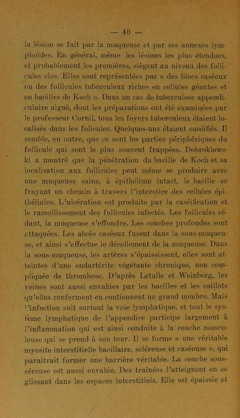 la lésion se fait par la muqueuse et par ses annexes lym- phoïdes. En général, même les lésions les plus étendues, et probablement les premières, siègent au niveau des folli- cules clos. Elles sont représentées par « des blocs caséeux ou des follicules tuberculeux riches en cellules géantes et en bacilles de Koch ». Dans un cas de tuberculose appendi- culaire aiguë, dont les préparations ont été examinées par le professeur Corail, tous les foyers tuberculeux étaient lo- calisés dans les folicules. Quelques-uns étaient caséifiés. Il semble, eu outre, que ce sont les parties périphériques du follicule qui sont le plus souvent frappées. Dobroklows- ki a montré que la pénétration du bacille de Koch et sa localisation aux follicules peut même se produire avec une muqueuse saine, à épithélium intact, le bacille se frayant un chemin à travers l’interstice des cellules épi- théliales. L’ulcération est produite par la caséification et le ramollissement des follicules infectés. Les follicules cé- dant, la muqueuse s’effondre. Les couches profondes sont attaquées. Les abcès caséeux fusent dans la sous-muqueu- se, et ainsi s’effectue le décollement de la muqueuse. Dans la sous-muqueuse, les artères s’épaississent, elles sont at- teintes d’une endartérite végétante chronique, non com- pliquée de thrombose. D’après Letulle et Weinberg, les veines sont aussi envahies par les bacilles et les caillots qu’elles renferment en contiennent un grand nombre. Mais l’infection suit surtout la voie lymphatique, et tout le sys- tème lymphatique de l’appendice participe largement à l’inflammation qui est ainsi conduite à la couche muscu- leuse qui se prend à son tour. Il se forme « une véritable myosite interstitielle bacillaire, scléreuse et caséeuse », qui paraîtrait former une barrière véritable. La couche sous- séreuse est aussi envahie. Des traînées l’atteignent en se glissant dans les espaces interstitiels. Elle est épaissie et