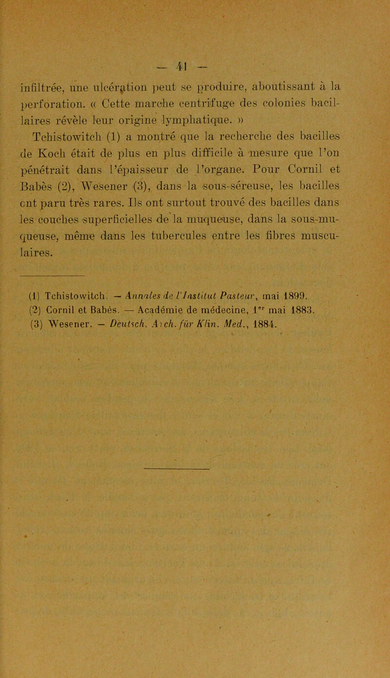 infiltrée, une ulcération peut se produire, aboutissant à la perforation. « Cette marche centrifuge des colonies bacil- laires révèle leur origine lymphatique. » Tchistowitcli (1) a montré que la recherche des bacilles de Koch était de plus en plus difficile à mesure que l’on pénétrait dans l'épaisseur de l’organe. Pour Cornil et Babès (2), Wesener (3), dans la sous-séreuse, les bacilles eut paru très rares. Ils ont surtout trouvé des bacilles dans les couches superficielles de la muqueuse, dans la sous-mu- queuse, même dans les tubercules entre les fibres muscu- laires. (1) Tchistovvitch. — Annales de T Institut Pasteur, mai 1899. (2) Cornil et Babès. —- Académie de médecine, lPr mai 1883. (3) Wesener. — Deutsch. A)ch. fur Klin. Med., 1884.