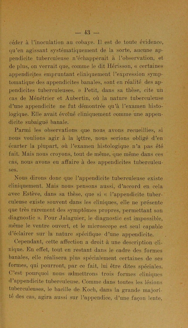 céder à l’inoculation au cobaye. Il est de toute évidence, qu’en agissant systématiquement de la sorte, aucune ap- pendicite tuberculeuse n’échapperait à l’observation, et de plus, on verrait que, comme le dit Hérisson, u certaines appendicites empruntant cliniquement l’expression symp- tomatique des appendicites banales, sont en réalité des ap- pendicites tuberculeuses. » Petit, dans sa thèse, cite un cas de Ménétrier et Auber tin, où la nature tuberculeuse d’une appendicite ne fut démontrée qu’à l’examen histo- logique. Elle avait évolué cliniquement comme une appen- dicite subaiguë banale. Parmi les observations que nous avons recueillies, si nous voulions agir à la lettre, nous serions obligé d’en écarter la plupart, où l’examen histologique n’a pas été fait. Mais nous croyons, tout de même, que même dans ces cas, nous avons eu affaire à des appendicites tuberculeu- ses. Nous dirons donc que l’appendicite tuberculeuse existe cliniquement. Mais nous pensons aussi, d’accord en cela avec Estève, dans sa thèse, qne si « l’appendicite tuber- culeuse existe souvent dans les cliniques, elle ne présente que très rarement des symptômes propres, permettant son diagnostic ». Ponr Jalaguier, le diagnostic est impossible, même le ventre ouvert, et le microscope est seul capable d’éclairer sur la nature spécifique d’une appendicite. Cependant, cette affection a droit à une description cli- nique. En effet, tout en restant dans le cadre des formes banales, elle réalisera plus spécialement certaines de ses formes, qui pourront, par ce fait, lui être dites spéciales. C’est pourquoi nous admettrons trois formes cliniques d’appendicite tuberculeuse. Comme dans toutes les lésions tuberculeuses, le bacille de IÇoch, dans la grande majori- té des cas, agira aussi sur l’appendice, d’une façon lente,