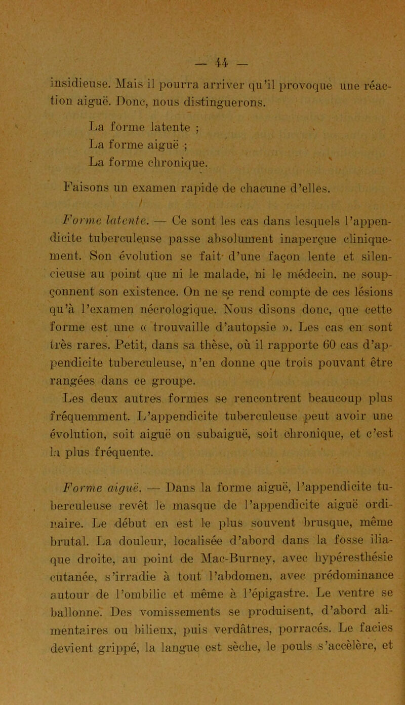 insidieuse. Mais il pourra arriver qu’il provoque une réac- tion aiguë. Donc, nous distinguerons. La forme latente ; La forme aiguë ; La forme chronique. Faisons un examen rapide de chacune d’elles. I Forme latente. — Ce sont les cas dans lesquels l’appen- dicite tuberculeuse passe absolument inaperçue clinique- ment. Son évolution se fait' d’une façon lente et silen- cieuse au point que ni le malade, ni le médecin, ne soup- çonnent son existence. On ne se rend compte de ces lésions qu’à l’examen nécrologique. Nous disons donc, que cette forme est une « trouvaille d’autopsie ». Les cas en sont très rares. Petit, dans sa thèse, où il rapporte 60 cas d’ap- pendicite tuberculeuse, n’en donne que trois pouvant être rangées dans ce groupe. Les deux autres formes se rencontrent beaucoup plus fréquemment. L’appendicite tuberculeuse peut avoir une évolution, soit aiguë ou subaiguë, soit chronique, et c’est la plus fréquente. Forme aiguë. — Dans la forme aiguë, l’appendicite tu- berculeuse revêt le masque de l’appendicite aiguë ordi- naire. Le début en est le plus souvent brusque, même brutal. La douleur, localisée d’abord dans la fosse ilia- que droite, au point de Mac-Burney, avec hypéresthésie cutanée, s’irradie à tout l’abdomen, avec prédominance autour de l’ombilic et même à l’épigastre. Le ventre se ballonne. Des vomissements se produisent, d’abord ali- mentaires ou bilieux, puis verdâtres, porracés. Le faciès devient grippé, la langue est sèche, le pouls s’accélère, et