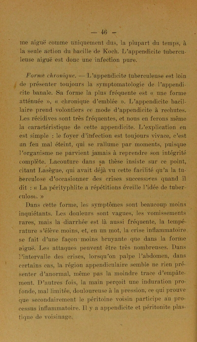 me aiguë comme uniquement dus, la plupart du temps, à la seule action du bacille de Koch. L’appendicite tubercu- leuse aiguë est donc une infection pure. Forme chronique. — L’appendicite tuberculeuse est loin de présenter toujours la symptomatologie de l’appendi- cite banale. Sa forme la plus fréquente est « une forme atténuée », « chronique d’emblée ». L’appendicite bacil- laire prend volontiers ce mode d’appendicite à rechutes. Les récidives sont très fréquentes, et nous en ferons même la caractéristique de cette appendicite. L’explication en est simple : le foyer d’infection est toujours vivace, c’est un feu mal éteint, qui se rallume par moments, puisque l’organisme ne parvient jamais à reprendre son intégrité complète. Lacouture dans sa thèse insiste sur ce point, citant Lasègue, qui avait déjà vu cette facilité qu’a la tu- berculose d’occasionner des crises successives quand il dit : « La pérityphlite a répétitions éveille l’idée de tuber- culose. » Dans cette forme, les symptômes sont beaucoup moins inquiétants. Les douleurs sont vagues, les vomissements rares, mais la diarrhée est là aussi fréquente, la tempé- rature s’élève moins, et, en un mot, la crise inflammatoire se fait d’une façon moins bruyante que dans la forme aiguë. Les attaques peuvent être très nombreuses. Dans l’intervalle des crises, lorsqu’on palpe l’abdomen, dans certains cas, la région appendiculaire semble ne rien pré- senter d’anormal, même pas la moindre trace d’empâte- ment. D’autres fois, la main perçoit une induration pro- fonde, mal limitée, douloureuse à la pression, ce qui prouve que secondairement le péritoine voisin participe au pro- cessus inflammatoire. 11 y a appendicite et péritonite plas- tique de voisinage.