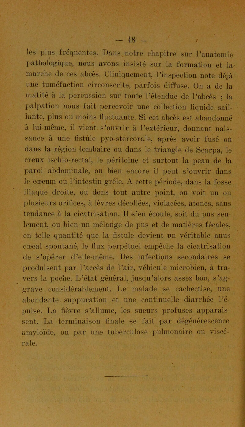 les plus fréquentes. Dans .notre chapitre sur l’anatomie pathologique, nous avons insisté sur la formation et la- marche de ces abcès. Cliniquement, l’inspection note déjà une tuméfaction circonscrite, parfois diffuse. On a de la matité à la percussion sur toute l’étendue de l’abcès ; la palpation nous fait percevoir une collection liquide sail- lante, plus ou moins fluctuante. Si cet abcès est abandonné à lui-même, il vient s’ouvrir à l’extérieur, donnant nais- sance à une fistule pyo-stercorale, après avoir fusé ou dans la région lombaire on dans le triangle de Scarpa, le creux isohio-rectal, le péritoine et surtout la peau de la paroi abdominale, ou bien encore il peut s’ouvrir dans le cæcum ou l’intestin grêle. A cette période, dans la fosse iliaque droite, ou dons tout autre point, on voit un ou plusieurs orifices, à lèvres décollées, violacées, atones, sans tendance à la cicatrisation. Il s’en écoule, soit du pus seu- lement, ou bien un mélange de pus et de matières fécales, en telle quantité que la fistule devient un véritable anus cœcal spontané, le flux perpétuel empêche la cicatrisation de s’opérer d’elle-même. Des infections secondaires se produisent par l’accès de l’air, véhicule microbien, à tra- vers la poche. L’état général, jusqu’alors assez bon, s’ag- grave considérablement. Le malade se cachectise, une abondante suppuration et une continuelle diarrhée l’é- puise. La fièvre s’allume, les sueurs profuses apparais- sent. La terminaison finale se fait par dégénérescence amyloïde, ou par une tuberculose pulmonaire ou viscé- rale.