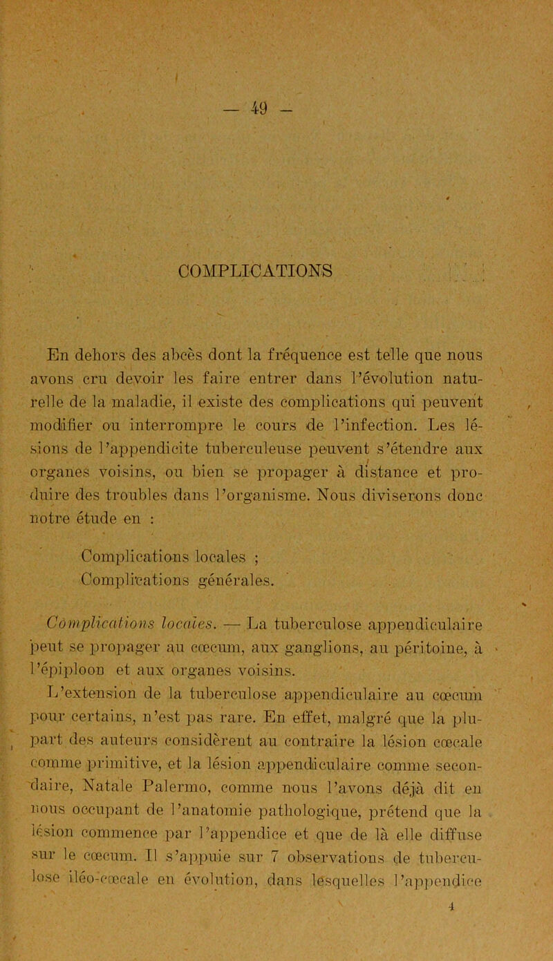 COMPLICATIONS En dehors des abcès dont la fréquence est telle que nous avons cru devoir les faire entrer dans l’évolution natu- relle de la maladie, il existe des complications qui peuvent modifier ou interrompre le cours de l’infection. Les lé- sions de l’appendicite tuberculeuse peuvent s’étendre aux / organes voisins, ou bien se propager à distance et pro- duire des troubles dans l’organisme. Nous diviserons donc notre étude en : Complications locales ; Complications générales. Complications locales. — La tuberculose appendiculaire peut se propager au cæcum, aux ganglions, au péritoine, à l’épiploon et aux organes voisins. L’extension de la tuberculose appendiculaire au cæcum pour certains, n’est pas rare. En effet, malgré que la plu- , part des auteurs considèrent au contraire la lésion cœcale comme primitive, et la lésion appendiculaire comme secon- daire, Natale Palermo, comme nous l’avons déjà dit en nous occupant de l’anatomie pathologique, prétend que la lésion commence par l’appendice et que de là elle diffuse sur le cæcum. Il s’appuie sur 7 observations de tubercu- lose iléo-cœcale en évolution, dans lesquelles l’appendice 4