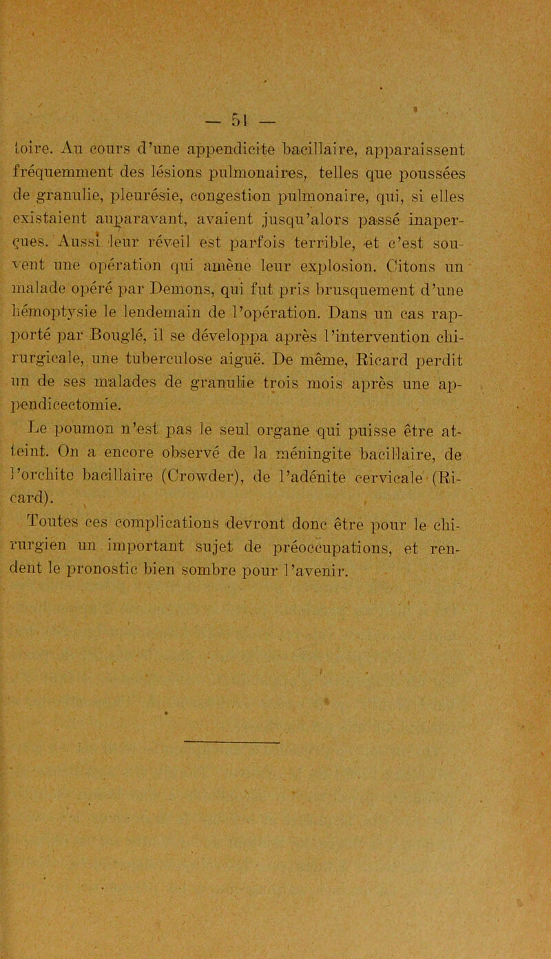 « toire. An cours d’une appendicite bacillaire, apparaissent fréquemment des lésions pulmonaires, telles que poussées de granulie, pleurésie, congestion pulmonaire, qui, si elles existaient auparavant, avaient jusqu’alors passé inaper- çues. Aussi leur réveil est parfois terrible, et c’est sou- vent une opération qui amène leur explosion. Citons un malade opéré par Démons, qui fut pris brusquement d’une hémoptysie le lendemain de l’opération. Dans un cas rap- porté par Bouglé, il se développa après l’intervention chi- rurgicale, une tuberculose aiguë. De même, Ricard perdit un de ses malades de granulie trois mois après une ap- pendicectomie. Le poumon n’est pas le seul organe qui puisse être at- teint. On a encore observé de la méningite bacillaire, de l’orchite bacillaire (Crowder), de l’adénite cervicale (Ri- card). Toutes ces complications devront donc être pour le chi- rurgien un important sujet de préoccupations, et ren- dent le pronostic bien sombre pour l’avenir.