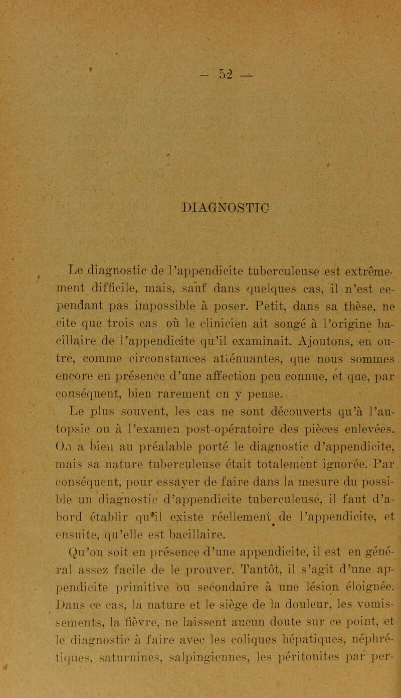 DIAGNOSTIC Le diagnostic de l’appendicite tuberculeuse est extrême- ment difficile, mais, sauf dans quelques cas, il n’est ce- pendant pas impossible à poser. Petit, dans sa thèse, ne cite que trois cas ou le clinicien ait songé à l’origine ba- cillaire de 1 ’appendioite qu’il examinait. Ajoutons, en ou- tre, comme circonstances atténuantes, que nous sommes encore en présence d’une affection peu connue, et que, par conséquent, bien rarement en y pense. Le plus souvent, les cas ne sont découverts qu’à l’au- topsie ou. à l’examen post-opératoire des pièces enlevées. On a bien au préalable porté le diagnostic d’appendicite, mais sa nature tuberculeuse était totalement ignorée. Par conséquent, pour essayer de faire dans la mesure du possi- ble un diagnostic d’appendicite tuberculeuse, il faut d’a- bord établir qu’il existe réellement, de l’appendicite, et ensuite, qu’elle est bacillaire. Qu’on soit en présence d’une appendicite, il est en géné- ral assez facile de le prouver. Tantôt, il s’agit d’une ap- pendicite primitive ou secondaire à une lésion éloignée. Dans ce cas, la nature et le siège de la douleur, les vomis- sements, la fièvre, ne laissent aucun doute sur ce point, et le diagnostic à faire avec les coliques hépatiques, néphré- tiques, saturnines, salpingiennes, les péritonites par per-