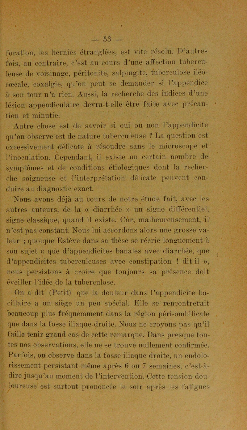 Y t — 53 - foration, les hernies étranglées, est vite résolu. D’autres fois, au contraire, c’est au cours d’une affection tubercu- leuse de voisinage, péritonite, salpingite, tuberculose iléo- cœcale, coxalgie, qu’on peut se demander si l’appendice à son tour n’a rien, Aussi, la recherche des indices d’une lésion appendiculaire devra-t-elle être faite avec précau- tion et minutie. Autre chose est de savoir si oui ou non l’appendicite qu’on observe est de nature tuberculeuse ? La question est excessivement délicate à résoudre sans le microscope et t. l’inoculation. Cependant, il existe un certain nombre de symptômes et de conditions étiologiques dont la recher- che soigneuse et l’interprétation délicate peuvent con- duire au diagnostic exact. Nous avons déjà au cours de notre étude fait, avec les autres auteurs, de la (( diarrhée » un signe différentiel, signe classique, quand il existe. Car, malheureusement, il n’est pas constant. Nous lui accordons alors une grosse va- leur ; quoique Estève dans sa thèse se récrie longuement à son sujet <( que d’appendicites banales avec diarrhée, que d’appendicites tuberculeuses avec constipation ! dit-il », nous persistons à croire que toujours' sa présence doit éveiller l’idée de la tuberculose. On a dit (Petit) que la douleur dans l’appendicite ba- cillaire a un siège un peu spécial. Elle se rencontrerait beaucoup plus fréquemment clans la région péri-ombilicale que dans la fosse iliaque droite. Nous ne croyons pas qu’il faille tenir grand cas de cette remarque. Dans presque tou- tes nos observations, elle ne se trouve nullement confirmée. Parfois, on observe dans la fosse iliaque droite, un endolo- rissement persistant même après 6 ou 7 semaines, c’est-à- dire jusqu’au moment de l’intervention. Cette tension dou- loureuse est surtout prononcée le soir après les fatigues