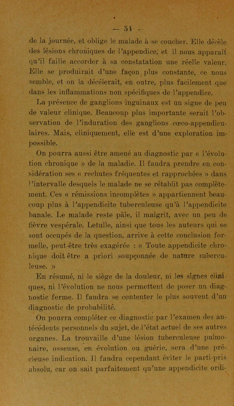 de la journée, et oblige le malade à se coucher. Elle décèle des lésions chroniques de l’appendice; et il nous apparaît qu’il faille accorder à sa constatation une réelle valeur. Elle se produirait d’une façon plus constante, ce nous semble, et on la décélérait, en outre, plus facilement que dans les inflammations non spécifiques de l’appendice. La présence de ganglions inguinaux est un signe de peu de valeur clinique. Beaucoup plus importante serait l’ob- servation de l’induration des ganglions cœco-appendicu- laires. Mais, cliniquement, elle est d’une exploration im- possible. On pourra aussi être amené au diagnostic par (( l’évolu- tion chronique » de la maladie. Il faudra prendre en con- sidération ses « rechutes fréquentes et rapprochées )) dans l’intervalle desquels le malade ne se rétablit pas complète- ment. Ces (( rémissions incomplètes » appartiennent beau- coup plus à l’appendicite tuberculeuse qu’à l’appendicite banale. Le malade reste pâle, il maigrit, avec un peu de fièvre vespérale. Letulle, ainsi que tous les auteurs qui se sont occupés de la question, arrive à cette conclusion for- melle, peut-être très exagérée : « Toute appendicite chro- nique doit être a priori soupçonnée de nature tubercu- leuse. » En résumé, ni le siège de la douleur, ni les signes cirai ques, ni l’évolution ne nous permettent de poser un diag- nostic ferme. Il faudra se contenter le plus souvent d’un diagnostic de probabilité. On pourra compléter ce diagnostic par l’examen des an- técédents personnels du sujet, de l’état actuel de ses autres organes. La trouvaille d’une lésion tuberculeuse pulmo- naire, osseuse, en évolution ou guérie, sera d’une pré- cieuse indication. Il faudra cependant éviter le parti-pris absolu, car on sait parfaitement qu’une appendicite ordi-