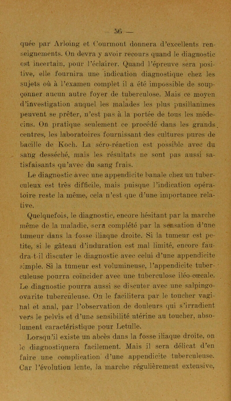 quée par Àrloing et Courmont donnera d’excellents ren- seignements. On devra y avoir recours quand le diagnostic est incertain, pour l’éclairer. Quand l’épreuve sera posi- * tive, elle fournira une indication diagnostique chez les sujets où à l’examen complet il a été impossible de..soup- çonner aucun autre foyer de tuberculose. Mais ce moyen d’investigation auquel les malades les plus pusillanimes peuvent se prêter, n’est pas à la portée de tous les méde- cins. On pratique seulement ce procédé dans les grands centres, les laboratoires fournissant des cultures pures de bacille de Koch. La séro-réaction est possible avec du sang desséché, mais les résultats ne sont pas aussi sa- tisfaisants qu’avec du sang frais. Le diagnostic avec une appendicite banale chez un tuber- culeux est très difficile, mais puisque l’indication opéra- toire reste la même, cela n’est que d’une importance rela- tive. Quelquefois, le diagnostic, encore hésitant par la marche même de la maladie,-sera complété par la sensation d’tme tumeur dans la fosse iliaque droite. Si la tumeur est pe- tite, si le gâteau d’induration est mal limité, encore fau- dra-t-il discuter le diagnostic avec celui d’une appendicite simple. Si la tumeur est volumineuse, l’appendicite tuber- culeuse pourra coïncider avec une tuberculose iléo-cœcale. Le diagnostic pourra aussi se discuter avec une salpingo- ovarite tuberculeuse. On le facilitera par le toucher vagi- nal et anal, par l’observation de douleurs qui s’irradient vers le pelvis et d’une sensibilité utérine au toucher, abso- lument caractéristique pour Letulle. Lorsqu’il existe un abcès dans la fosse iliaque droite, on le diagnostiquera facilement. Mais il sera délicat d’en faire une complication d’une appendicite tuberculeuse. Car l’évolution lente, la marche régulièrement extensive,