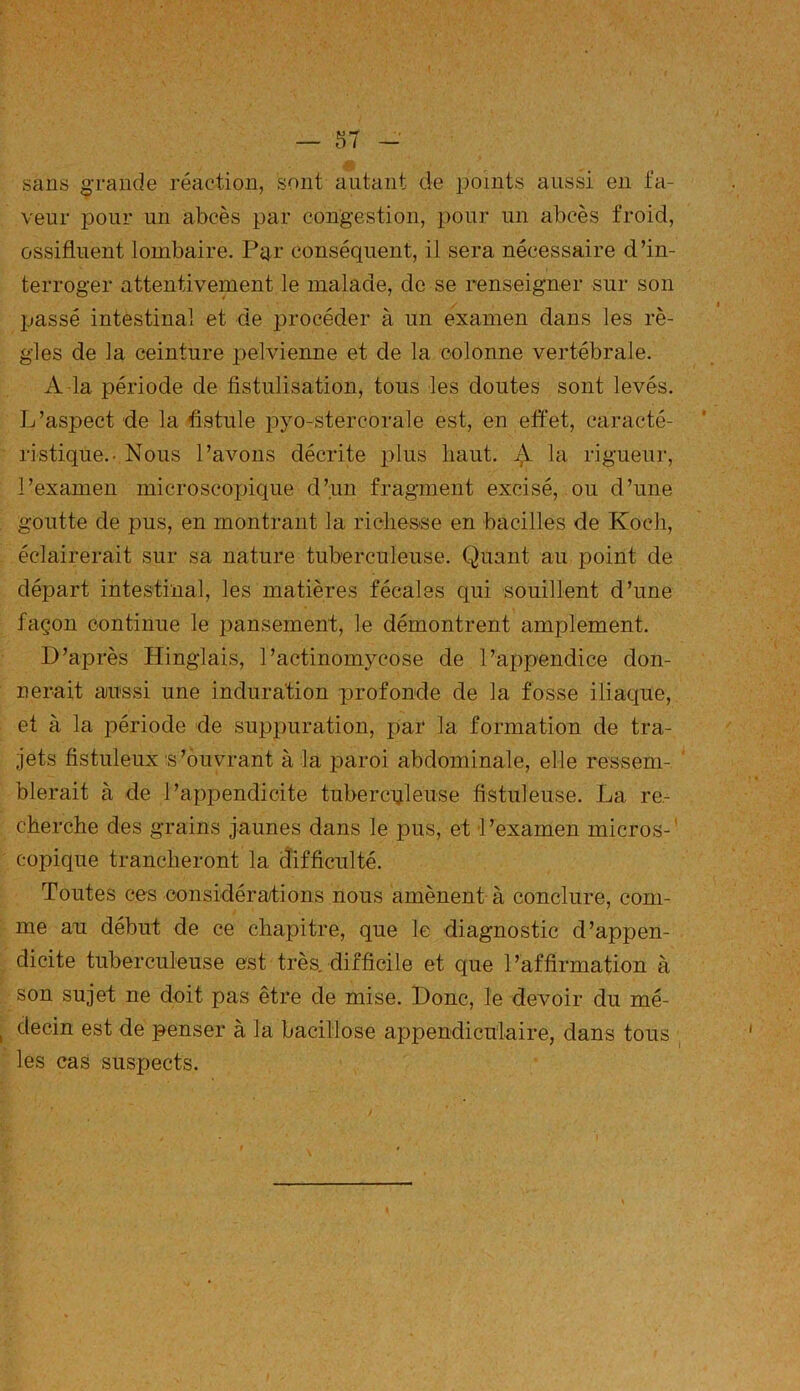 sans grande réaction, sont autant de points aussi en fa- veur pour un abcès par congestion, pour un abcès froid, ossifluent lombaire. Par conséquent, il sera nécessaire d’in- terroger attentivement le malade, de se renseigner sur son passé intestinal et de procéder à un examen dans les rè- gles de la ceinture pelvienne et de la colonne vertébrale. A la période de fistulisation, tous les doutes sont levés. L’aspect de la fistule pyo-stercorale est, en effet, caracté- ristique.- Nous l’avons décrite plus haut. ^ la rigueur, l’examen microscopique d’un fragment excisé, ou d’une goutte de pus, en montrant la richesse en bacilles de Koch, éclairerait sur sa nature tuberculeuse. Quant au point de départ intestinal, les matières fécales qui souillent d’une façon continue le pansement, le démontrent amplement. D’après Hinglais, l’actinomycose de l’appendice don- nerait aussi une induration profonde de la fosse iliaque, et à la joériode de suppuration, par la formation de tra- jets fistuleux s’ouvrant à la paroi abdominale, elle ressem- blerait à de l’appendicite tuberculeuse fistuleuse. La re- cherche des grains jaunes dans le pus, et l’examen micros- copique trancheront la difficulté. Toutes ces considérations nous amènent à conclure, com- me an début de ce chapitre, que le diagnostic d’appen- dicite tuberculeuse est très, difficile et que l’affirmation à son sujet ne doit pas être de mise. Donc, le devoir du mé- decin est de penser à la bacillose appendiculaire, dans tous les cas suspects.