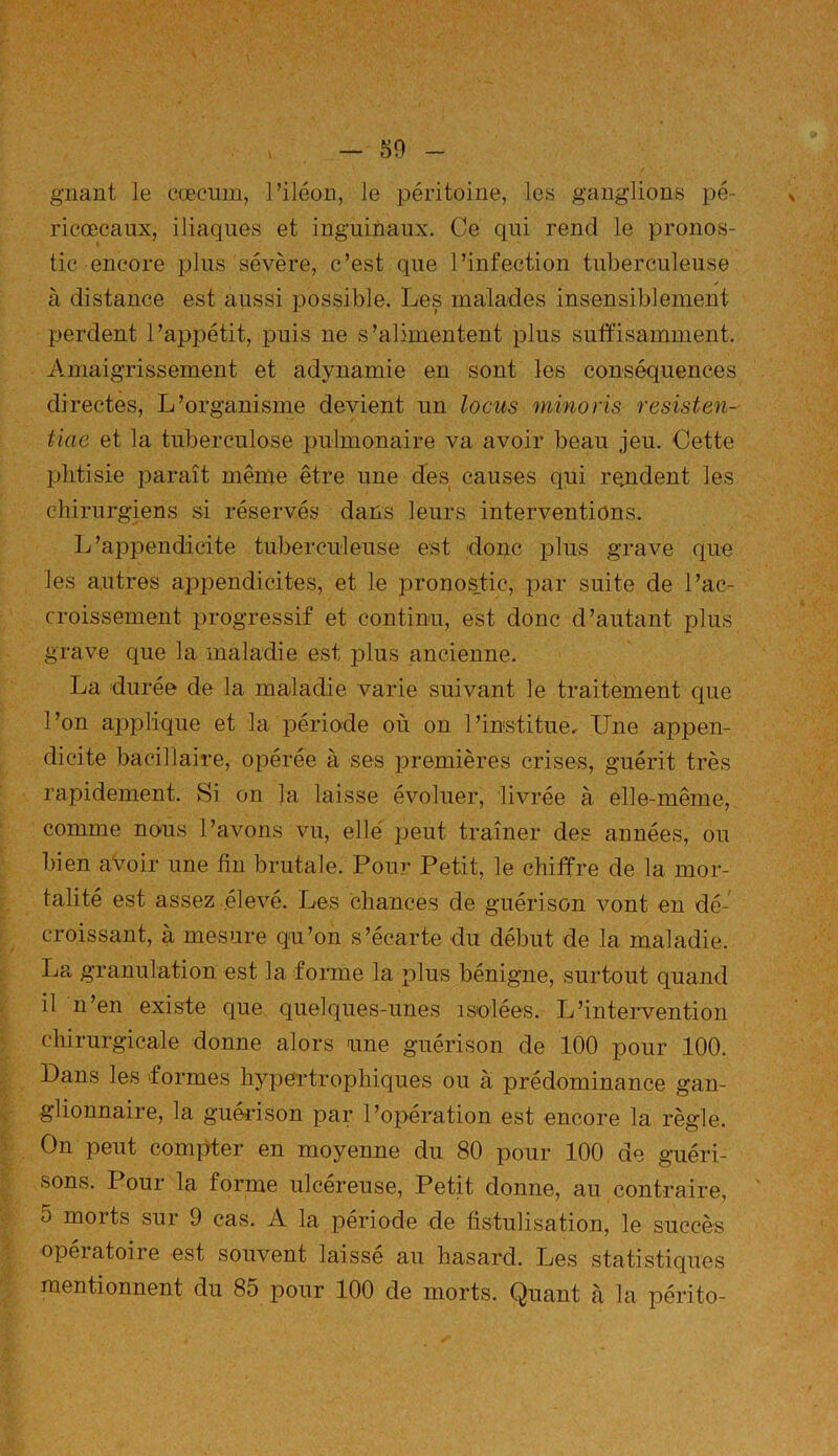 gnant le cæcum, l’iléon, le péritoine, les ganglions pé- ricœcaux, iliaques et inguinaux. Ce qui rend le pronos- tic encore plus sévère, c’est que l’infection tuberculeuse / à distance est aussi possible. Les malades insensiblement perdent l’appétit, puis ne s’alimentent plus suffisamment. Amaigrissement et adynamie en sont les conséquences directes, L’organisme devient un locus minons resisten- tiae et la tuberculose pulmonaire va avoir beau jeu. Cette phtisie paraît même être une des causes qui re.ndent les chirurgiens si réservés dans leurs interventions. L’appendicite tuberculeuse est donc plus grave que les autres appendicites, et le pronostic, par suite de l’ac- croissement progressif et continu, est donc d’autant plus grave que la maladie est plus ancienne. La durée de la maladie varie suivant le traitement que l’on applique et la période où on l’institue. Une appen- dicite bacillaire, opérée à ses premières crises, guérit très rapidement. Si on la laisse évoluer, livrée à elle-même, comme nous l ’avons vu, elle peut traîner des années, ou bien avoir une fin brutale. Pour Petit, le chiffre de la mor- talité est assez élevé. Les chances de guérison vont en dé- croissant, à mesure qu’on s’écarte du début de la maladie. La granulation est la forme la plus bénigne, surtout quand il n’en existe cpie quelques-unes isolées. L’intervention chirurgicale donne alors une guérison de 100 pour 100. Dans les formes hypertrophiques ou à prédominance gan- glionnaire, la guérison par l’opération est encore la règle. On peut compter en moyenne du 80 pour 100 de guéri- sons. Pour la forme ulcéreuse, Petit donne, au contraire, o moits sur 9 cas. A la période de fistulisation, le succès opéiatoire est souvent laissé au hasard. Les statistiques mentionnent du 85 pour 100 de morts. Quant à la périto-