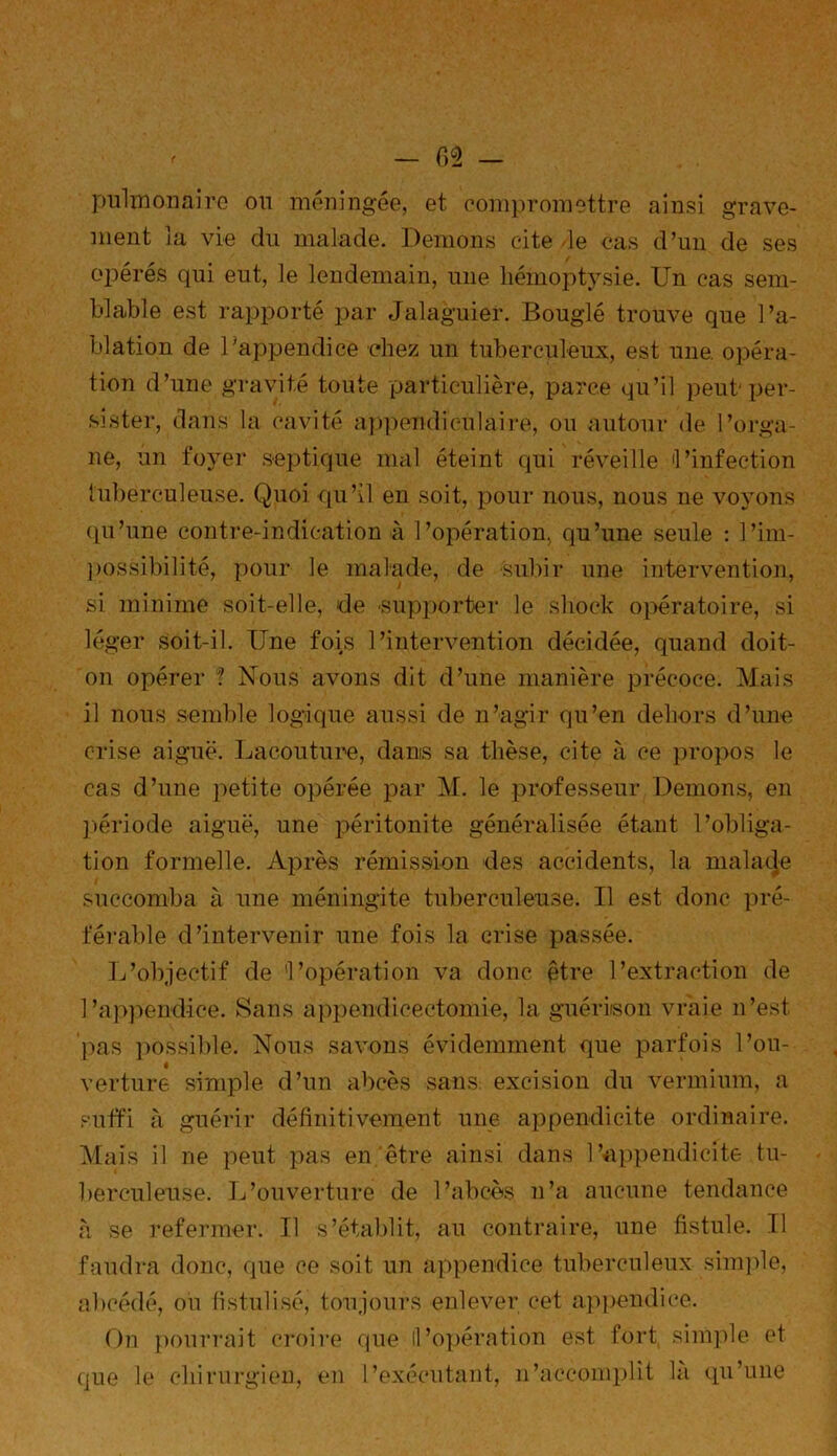 pulmonaire on méningée, et compromettre ainsi grave- ment la vie du malade. Démons cite de cas d’un de ses opérés qui eut, le lendemain, une hémoptysie. Un cas sem- blable est rapporté par Jalaguier. Bouglé trouve que l’a- blation de l’appendice chez un tuberculeux, est une. opéra- tion d’une gravité toute particulière, parce qu’il peut'per- sister, dans la cavité appendiculaire] ou autour de l’orga- ne, un foyer septique mal éteint qui réveille 'l’infection tuberculeuse. Quoi qu’il en soit, pour nous, nous ne voyons qu’une contre-indication à l’opération, qu’une seule : l’im- possibilité, pour le malade, de subir une intervention, si minime soit-elle, de -supporter le shock opératoire, si léger soit-il. Une fois l’intervention décidée, quand doit- on opérer ? Nous avons dit d’une manière précoce. Mais il nous semble logique aussi de n’agir qu’en dehors d’une crise aiguë. Lacouture, dans sa thèse, cite à ce propos le cas d’une petite opérée par M. le professeur Démons, en période aiguë, une péritonite généralisée étant l’obliga- tion formelle. Après rémission des accidents, la malade succomba à une méningite tuberculeuse. Il est donc pré- férable d’intervenir une fois la crise passée. L’objectif de 'l’opération va donc être l’extraction de l’appendice. Sans appendicectomie, la guérison vraie n’est 'pas possible. Nous savons évidemment que parfois l’on- 4 § verture simple d’un abcès sans excision du vermium, a suffi à guérir définitivement une appendicite ordinaire. Mais il ne peut pas en être ainsi dans l’appendicite tu- berculeuse. L’ouverture de l’abcès n’a aucune tendance à se refermer. Il s’établit, au contraire, une fistule. Il faudra donc, que ce soit un appendice tuberculeux simple, abcédé, ou fistulisé, toujours enlever cet appendice. On pourrait croire que le chirurgien, en que il'opération est fort simple et l’exécutant, n'accomplit là qu’une