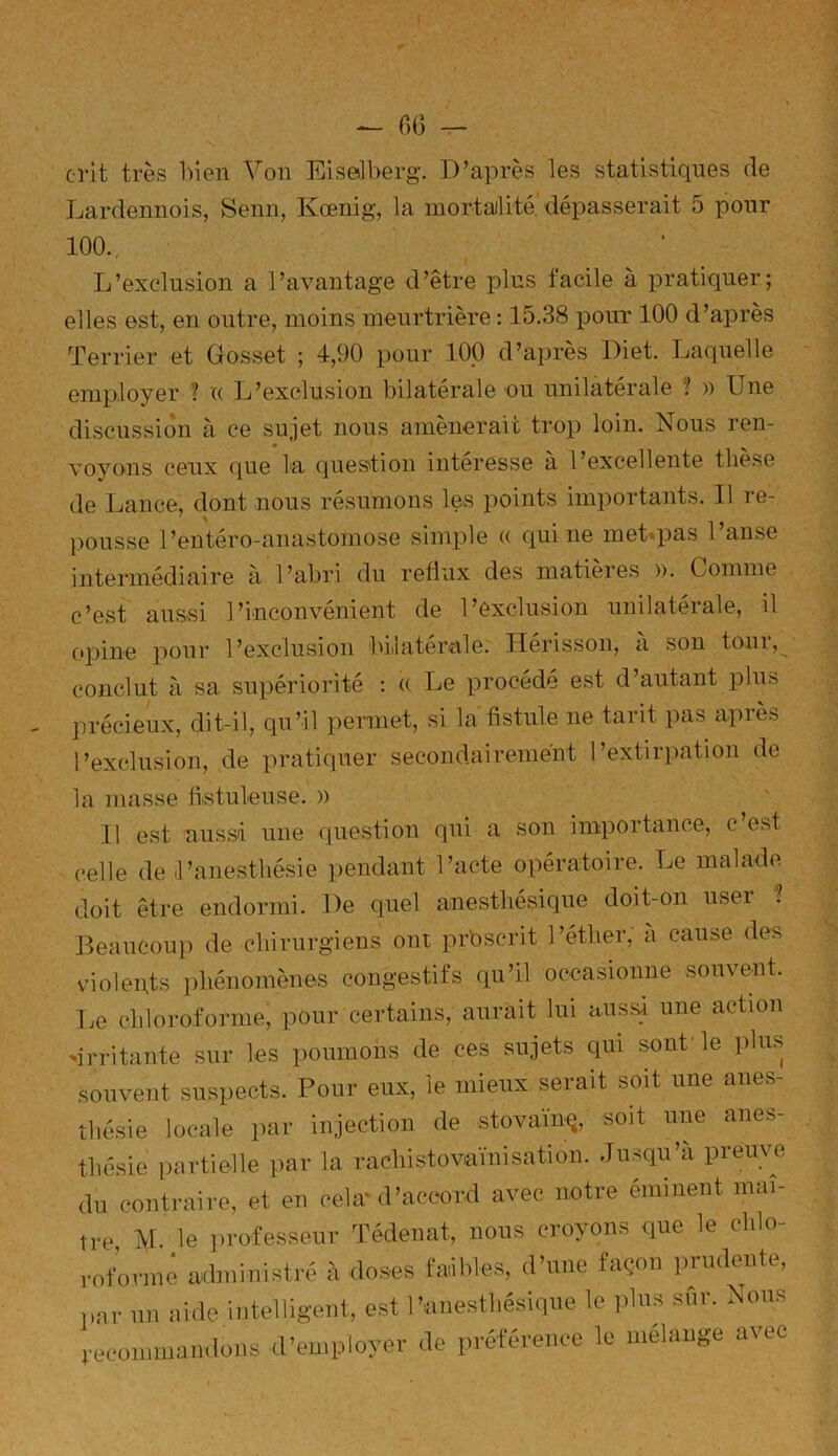 crit très bien Von Eiselberg. D’après les statistiques de Lardennois, Senn, Kœnig, la mortalité dépasserait 5 pour 100.. L’exclusion a l’avantage d’être plus facile à pratiquer; elles est, en outre, moins meurtrière : 15.38 pour 100 d’après Terrier et Gosset ; 4,90 pour 100 d’après Diet. Laquelle employer ? « L’exclusion bilatérale ou unilatérale ? » Une discussion à ce sujet nous amènerait trop loin. Nous ren- voyons ceux que la question intéresse à l’excellente thèse de Lance, dont nous résumons les points importants. Il re- ' s pousse l’entéro-anastomose simple (( qui ne met pas l’anse intermédiaire à l’abri du reflux des matières ». Comme c’est aussi l’inconvénient de l’exclusion unilatérale, il opine pour l’exclusion bilatérale. Hérisson, à son tour, conclut à sa supériorité : « Le procède est d’autant plus précieux, dit-il, qu’il permet, si la fistule ne tarit pas après l’exclusion, de pratiquer secondairement l’extirpation de la masse fistuleuse. » Il est uussi une question qui a son importance, c est celle de l’anesthésie pendant l’acte opératoire. Le malade doit être endormi. De quel anesthésique doit-on user ? Beaucoup de chirurgiens ont prbscrit l’éther, a cause des violents phénomènes congestifs qu’il occasionne souvent. Le chloroforme, pour certains, aurait lui aussi une action 'irritante sur les poumons de ces sujets qui sont le plus souvent suspects. Pour eux, le mieux serait soit une anes- thésie locale par injection de stovaïnç, soit une anes- thésie partielle par la raçliistoraïnisation. Jusqu’à preuve du contraire, et en cela* d’accord avec notre éminent maî- tre, M. le professeur Tédenat, nous croyons que le chlo- roformé administré à doses faibles, d’une façon prudente, par un aide intelligent, est l’anesthésique le plus sur. Nous recommandons d’employer de préférence le mélange avec