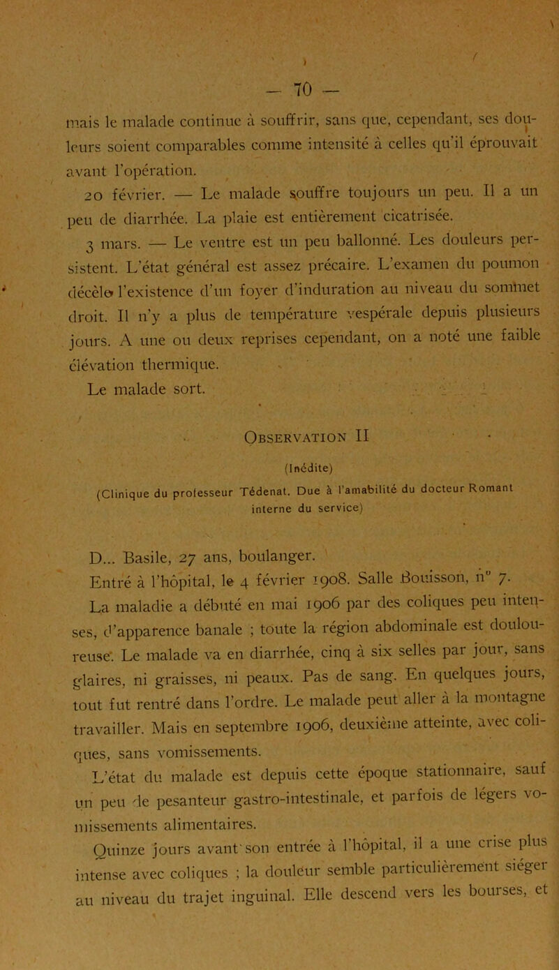 mais le malade continue à souffrir, sans que, cependant, ses dou- leurs soient comparables comme intensité à celles qu'il éprouvait avant l’opération. 20 février. — Le malade gouffre toujours un peu. Il a un peu de diarrhée. La plaie est entièrement cicatrisée. 3 mars. — Le ventre est un peu ballonné. Les douleurs per- sistent. L’état général est assez précaire. L’examen du poumon décèle» l’existence d’un foyer d’induration au niveau du sommet droit. Il n’y a plus de température vespérale depuis plusieurs jours. A une ou deux reprises cependant, on a noté une faible élévation thermique. Le malade sort. Observation II (Inédite) (Clinique du professeur Tédenat. Due à l’amabilité du docteur Romant interne du service) D... Basile, 27 ans, boulanger. Entré à l’hôpital, le 4 février 1908. Salle Bouisson, n 7. La maladie a débuté en mai 1906 par des coliques peu inten- ses, d’apparence banale ; toute la région abdominale est doulou- reuse'. Le malade va en diarrhée, cinq à six selles par jour, sans glaires, ni graisses, ni peaux. Pas de sang. En quelques jours, tout fut rentré dans l’ordre. Le malade peut aller à la montagne travailler. Mais en septembre 1906, deuxième atteinte, avec coli- ques, sans vomissements. L’état du malade est depuis cette époque stationnaire, sauf un peu de pesanteur gastro-intestinale, et parfois de légeis vo- missements alimentaires. Quinze jours avant'son entrée a 1 hôpital, il a une ciise plus intense avec coliques ; la douleur semble particulièrement siégei au niveau du trajet inguinal. Elle descend vers les boni ses, et