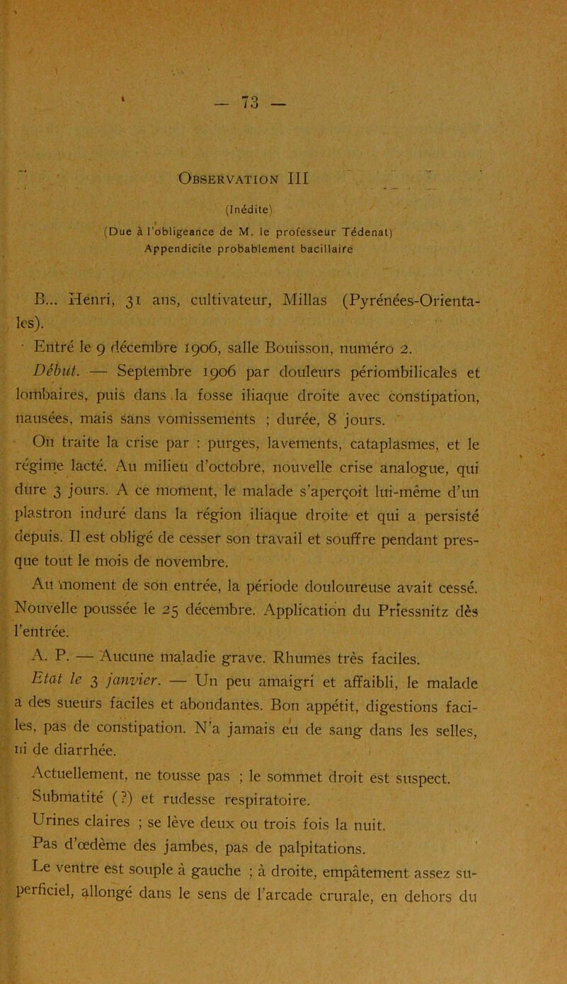 i Observation III (Inédite) (Due à l’obligeance de M. le professeur Tédenat) Appendicite probablement bacillaire B... Henri, 31 ans, cultivateur, Millas (Pyrénées-Orienta- les). • Entré le 9 décembre 1906, salle Bouisson, numéro 2. Début. — Septembre 1906 par douleurs périombilicales et lombaires, puis dans ,la fosse iliaque droite avec constipation, nausées, mais sans vomissements ; durée, 8 jours. On traite la crise par : purges, lavements, cataplasmes, et le régime lacté. Au milieu d'octobre, nouvelle crise analogue, qui dure 3 jours. A ce moment, le malade s’aperçoit lui-même d’un plastron induré dans la région iliaque droite et qui a persisté depuis. Il est obligé de cesser son travail et souffre pendant pres- que tout le mois de novembre. Au moment de son entrée, la période douloureuse avait cessé. Nouvelle poussée le 25 décembre. Application du Priessnitz dès l'entrée. A. P. — Aucune maladie grave. Rhumes très faciles. Etat le 3 janvier. — Un peu amaigri et affaibli, le malade a des sueurs faciles et abondantes. Bon appétit, digestions faci- les, pas de constipation. N’a jamais eu de sang dans les selles, ni de diarrhée. Actuellement, ne tousse pas ; le sommet droit est suspect. Submatité (?) et rudesse respiratoire. Urines claires ; se lève deux ou trois fois la nuit. Pas d’œdème des jambes, pas de palpitations. Le ventre est souple à gauche ; à droite, empâtement assez su- perficiel, allongé dans le sens de l’arcade crurale, en dehors du