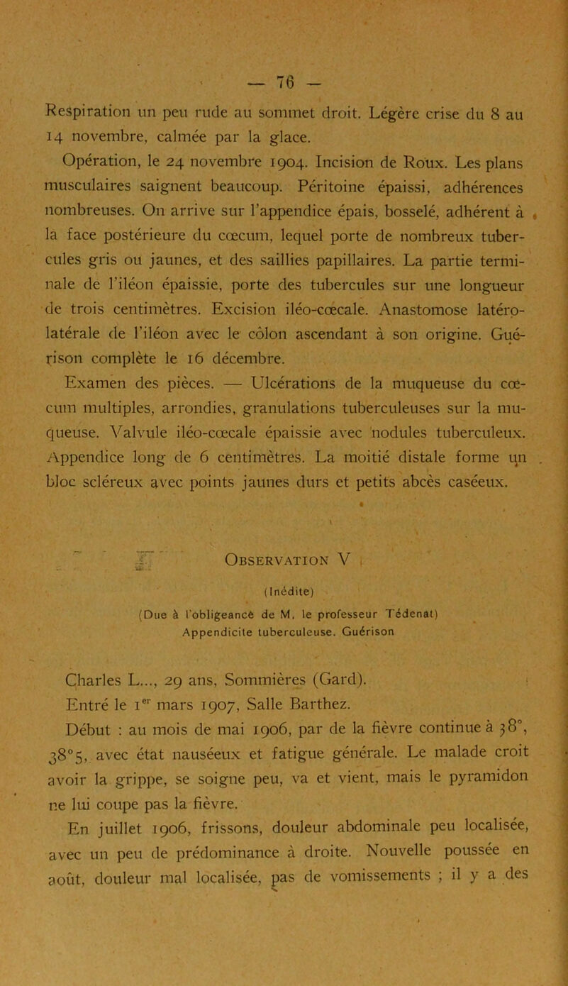 ‘ 4 — 16 — Respiration un peu rude au sommet droit. Légère crise du 8 au 14 novembre, calmée par la glace. Opération, le 24 novembre 1904. Incision de Roux. Les plans musculaires saignent beaucoup. Péritoine épaissi, adhérences nombreuses. On arrive sur l’appendice épais, bosselé, adhérent à la face postérieure du cæcum, lequel porte de nombreux tuber- cules gris ou jaunes, et des saillies papillaires. La partie termi- nale de l’iléon épaissie, porte des tubercules sur une longueur de trois centimètres. Excision iléo-cœcale. Anastomose latéro- latérale de l'iléon avec le côlon ascendant à son origine. Gué- rison complète le 16 décembre. Examen des pièces. — Ulcérations de la muqueuse du cæ- cum multiples, arrondies, granulations tuberculeuses sur la mu- queuse. Valvule iléo-cœcale épaissie avec nodules tuberculeux. Appendice long de 6 centimètres. La moitié distale forme un bloc scléreux avec points jaunes durs et petits abcès caséeux. » \ Observation V (Inédite) (Due à l’obligeancé de M. le professeur Tédenat) Appendicite tuberculeuse. Guérison Charles L..., 29 ans, Sommières (Gard). Entré le Ier mars 1907, Salle Barthez. Début : au mois de mai 1906, par de la fièvre continue à 38°, 38°5, avec état nauséeux et fatigue générale. Le malade croit avoir la grippe, se soigne peu, va et vient, mais le pyramidon ne lui coupe pas la fièvre. En juillet 1906, frissons, douleur abdominale peu localisée, avec un peu de prédominance à droite. Nouvelle poussée en août, douleur mal localisée, pas de vomissements ; il y a des