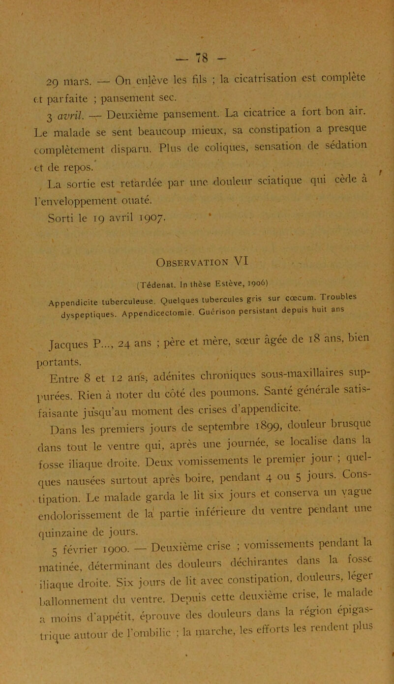 mars. — On cnlcvc les fils 5 la cicati isation est complète et parfaite ; pansement sec. 3 avril. — Deuxième pansement. La cicatrice a fort bon air. Le malade se sent beaucoup mieux, sa constipation a presque complètement disparu. Plus de coliques, sensation de sédation # * * • et de repos. , La sortie est retardée par une. douleur sciatique qui cède à l'enveloppement ouaté. Sorti le tç avril 1907. \ Observation VI (Tédenat. In thèse Estève, 1906) Appendicite tuberculeuse. Quelques tubercules gris sur cæcum. Troubles dyspeptiques. Appendicectomie. Guérison persistant depuis huit ans Jacques P..., 24 ans ; père et mère, sœur âgée de 18 ans, bien portants. Entre 8 et 12 ans, adénites chroniques sous-maxillaires sup- purées. Rien à noter du côté des poumons. Santé générale satis- faisante jusqu'au moment des crises d appendicite. Dans les premiers jours de septembre 1899, douleur brusque dans tout le ventre qui, après une journée, se localise dans la fosse iliaque droite. Deux vomissements le premier jour ; quel- ques nausées surtout après boire, pendant 4 ou 5 jouis. Cons , tipation. Le malade garda le lit six jours et conserva un yague endolorissement de la partie inférieure du ventre pendant une quinzaine de jours. j février 1900. — Deuxième crise ; vomissements pendant la matinée, déterminant des douleurs déchirantes dans la fosse iliaque droite. Six jours de lit avec constipation, douleurs, léger ballonnement du ventre. Depuis cette deuxième crise, le malade a moins d'appétit, éprouve des douleurs dans la légion epigas trique autour de l'ombilic : la marche, les efforts les rendent plus