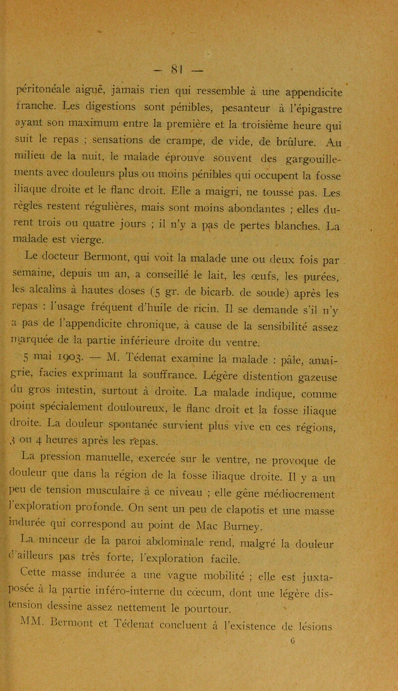 / - 81 — péritonéale aiguë, jamais rien qui ressemble à une appendicite franche. Les digestions sont pénibles, pesanteur à l’épigastre ayant son maximum entre la première et la troisième heure qui suit le repas ; sensations de crampe, de vide, de brûlure. Au milieu de la nuit, le malade éprouve souvent des gargouille- ments avec douleurs plus ou moins pénibles qui occupent la fosse iliaque droite et le flanc droit. Elle a maigri, ne tousse pas. Les règles restent régulières, mais sont moins abondantes ; elles du- rent trois ou quatre jours ; il n’y a pas de pertes blanches. La malade est vierge. Le docteur Beimont, qui voit la malade une ou deux fois par semaine, depuis un an, a conseillé le lait, les œufs, les purées, les alcalins à hautes doses (5 gr. de bicarb. de soude) après les repas : l'usage fréquent d’huile de ricin. Il se demande s’il n’y a pas de 1 appendicite chronique, à cause de la sensibilité assez marquée de la partie inférieure droite du ventre. 5 mai 1903. — M. Tédenat examine la malade : pâle, amai- giie, faciès exprimant la souffrance. Légère distention gazeuse uu gios intestin, surtout à droite. La malade indique, comme point spécialement douloureux, le flanc droit et la fosse iliaque droite. La douleur spontanée survient plus vive en ces régions, 3 ou 4 heures après les r’epas. La pression manuelle, exercée sur le ventre, ne provoque de douleur que dans la région de la fosse iliaque droite. Il y a un peu de tension musculaire à ce niveau ; elle gêne médiocrement 1 exploration profonde. On sent un peu de clapotis et une masse indurée qui correspond au point de Mac Burney. La minceur de la paroi abdominale rend, malgré la douleur 0 ailleurs pas très forte, l’exploration facile. Cette masse indurée a une vague mobilité ; elle est juxta- posée à la partie inféro-interne du cdecum, dont une légère dis- tension dessine assez nettement le pourtour. MM. Beimont et J édenat concluent à l’existence de lésions ü