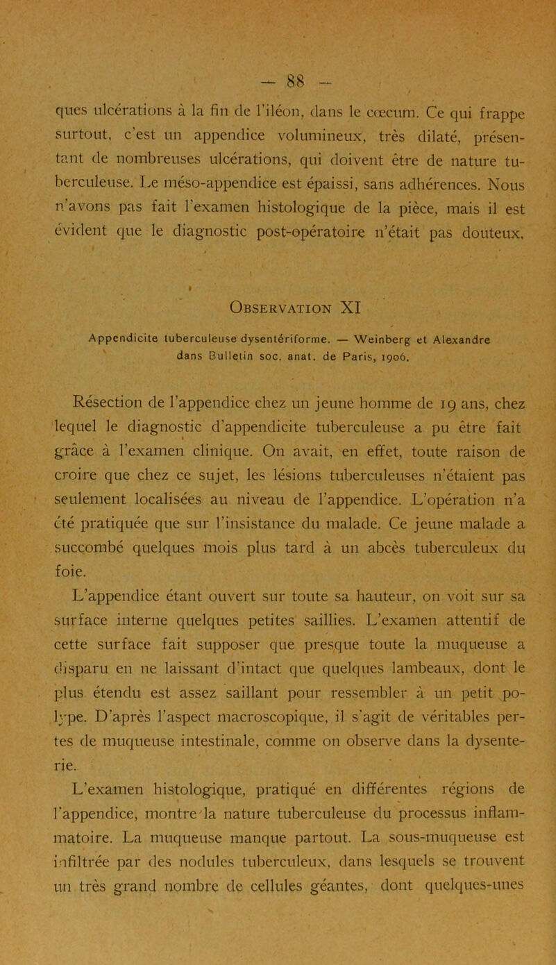 ques ulcérations à la fin de l’iléon, dans le cæcum. Ce qui frappe surtout, c’est un appendice volumineux, très dilaté, présen- tant de nombreuses ulcérations, qui doivent être de nature tu- berculeuse. Le méso-appendice est épaissi, sans adhérences. Nous n’avons pas fait l'examen histologique de la pièce, mais il est évident que le diagnostic post-opératoire n’était pas douteux. / I Observation XI Appendicite tuberculeuse dysentériforme. — Weinberg et Alexandre dans Bulletin soc. anat. de Paris, 1906. * » Résection de l’appendice chez un jeune homme de 19 ans, chez lequel le diagnostic d’appendicite tuberculeuse a pu être fait grâce à l’examen clinique. On avait, en effet, toute raison de croire que chez ce sujet, les lésions tuberculeuses n’étaient pas seulement localisées au niveau de l’appendice. L’opération n’a été pratiquée que sur l’insistance du malade. Ce jeune malade a succombé quelques mois plus tard à un abcès tuberculeux du foie. L’appendice étant ouvert sur toute sa hauteur, on voit sur sa surface interne quelques petites saillies. L’examen attentif de cette surface fait supposer que presque toute la muqueuse a disparu en ne laissant d’intact que quelques lambeaux, dont le plus étendu est assez saillant pour ressembler à un petit po- lype. D’après l’aspect macroscopique, il s'agit de véritables per- tes de muqueuse intestinale, comme on observe dans la dysente- rie. L’examen histologique, pratiqué en différentes régions de » l’appendice, montre la nature tuberculeuse du processus inflam- matoire. La muqueuse manque partout. La sous-muqueuse est infiltrée par des nodules tuberculeux, dans lesquels se trouvent un très grand nombre de cellules géantes, dont quelques-unes