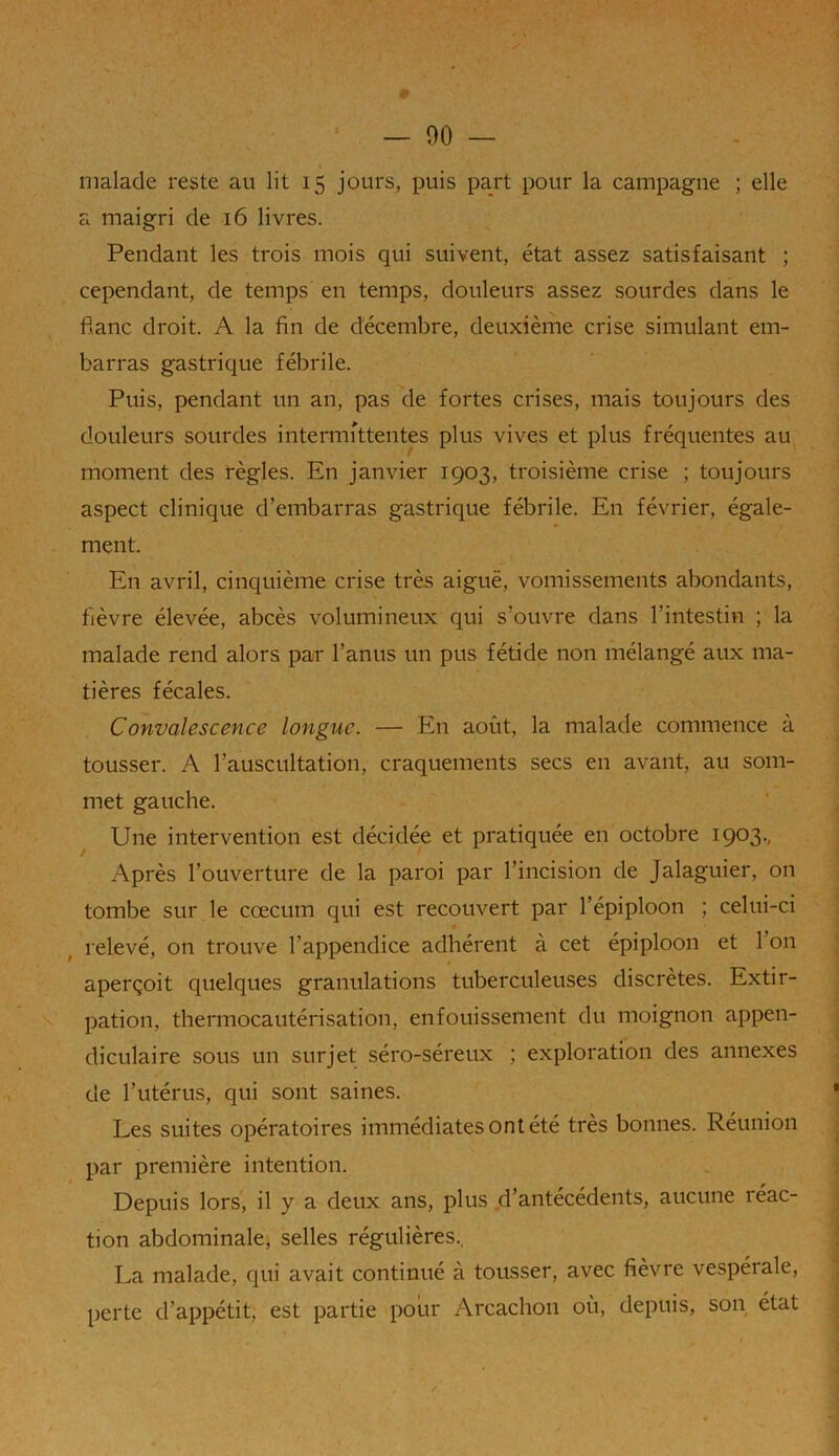 0 — 90 — malade reste au lit 15 jours, puis part pour la campagne ; elle a maigri de 16 livres. Pendant les trois mois qui suivent, état assez satisfaisant ; cependant, de temps en temps, douleurs assez sourdes dans le flanc droit A la fin de décembre, deuxième crise simulant em- barras gastrique fébrile. Puis, pendant un an, pas de fortes crises, mais toujours des douleurs sourdes intermittentes plus vives et plus fréquentes au moment des règles. En janvier 1903, troisième crise ; toujours aspect clinique d’embarras gastrique fébrile. En février, égale- ment. En avril, cinquième crise très aiguë, vomissements abondants, fièvre élevée, abcès volumineux qui s’ouvre dans l’intestin ; la malade rend alors par l’anus un pus fétide non mélangé aux ma- tières fécales. Convalescence longue. — En août, la malade commence à tousser. A l’auscultation, craquements secs en avant, au som- met gauche. Une intervention est décidée et pratiquée en octobre 1903., Après l’ouverture de la paroi par l’incision de Jalaguier, on tombe sur le cæcum qui est recouvert par l’épiploon ; celui-ci relevé, on trouve l’appendice adhérent à cet épiploon et I on aperçoit quelques granulations tuberculeuses discrètes. Extir- pation, thermocautérisation, enfouissement du moignon appen- diculaire sous un surjet séro-séreux ; exploration des annexes de l’utérus, qui sont saines. Les suites opératoires immédiates ont été très bonnes. Réunion par première intention. Depuis lors, il y a deux ans, plus d’antécédents, aucune réac- tion abdominale, selles régulières.. La malade, qui avait continué à tousser, avec fièvre vespérale, perte d’appétit, est partie pour Arcachon où, depuis, son état