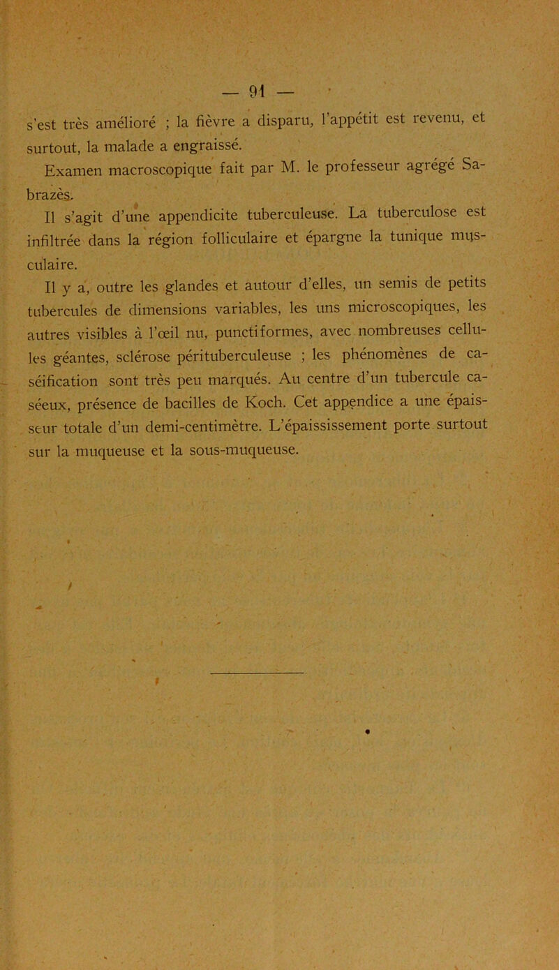 s’est très amélioré ; la lièvre a disparu, 1 appétit est îevenu, et surtout, la malade a engraissé. Examen macroscopique fait par M. le professeur agrégé Sa- bra zès. Il s’agit d’une appendicite tuberculeuse. La tuberculose est infiltrée dans la région folliculaire et épargne la tunique mus- culaire. Il y a, outre les glandes et autour d’elles, un semis de petits tubercules de dimensions variables, les uns microscopiques, les autres visibles à l’œil nu, punctiformes, avec nombreuses cellu- les géantes, sclérose pérituberculeuse ; les phénomènes de ca- séification sont très peu marqués. Au centre d’un tubercule ca- séeux, présence de bacilles de Koch. Cet appendice a une épais- seur totale d’un demi-centimètre. L’épaississement porte surtout sur la muqueuse et la sous-muqueuse. /