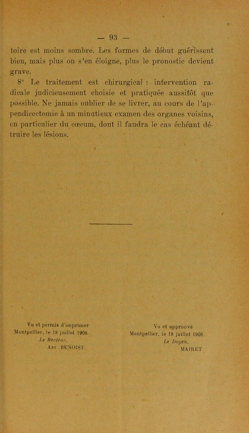 foire est moins' sombre. Les formes de début guérissent bien, mais plus on s’en éloigne, plus le pronostic devient grave. 8° Le traitement est chirurgical : intervention ra- dicale judicieusement choisie et pratiquée aussitôt que possible. Ne jamais oublier de se livrer, au cours de l’ap- pendicectomie à un minutieux examen des organes voisins, en particulier du cæcum, dont il faudra le cas échéant dé- truire les lésions. / Y Vu et permis d’imprimer Montpellier, le 18 juillet 1908. Le Recteur, An't. BENOIST. \ • Vu et approuvé Montpellier, le 18 juillet 1908. Le Doyen, MAI U ET i