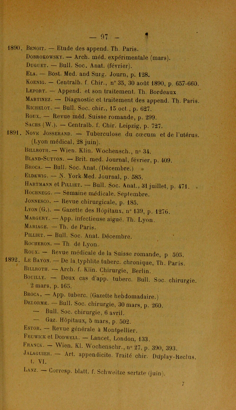 Dobrokonvsky. — Arch. méd. expérimentale (mars). Duguet. — Bull. Soc. Anat. (février). Ela. — Bost. Med. and Suig. Journ, p. 128. Koenig. — Centralb. f. Chir., n° 35, 30 août 1890, p. 657-660. Lbpqrt. — Append. et son traitement. Th. Bordeaux Martinez. — Diagnostic et traitement des append. Th. Paris. Ricrelot. — Bull. Soc. chir., 15 oct., p. 627. Roux. — Revue méd. Suisse romande, p. 299. Sachs (W.). — Centralb. f. Chir. Leipzig, p. 727. 1891. Nove Josserand. — Tuberculose du cæcum et de l'utérus. (Lyon médical, 28 juin). Billroth.— Wien. Klin. Wochensch., n° 34. Bland-Sutton. — Brit. med. Journal, février, p. 409. Broca. — Bull. Soc. Anat. (Décembre.) Eldeyvig. — N. York Med. Journal, p. 585. Hartmann et Pilliet. — Bull. Soc. Anat., 31 juillet, p. 471. , Hochnegg. — Semaine médicale. Seplembre. Jonnesco. — Revue chirurgicale, p. 185. Lyon (G.). — Gazette des Hôpitaux, n° 139, p. 1276. Margery. —App. infectieuse aiguë. Th. Lyon. Mariage. — Th. de Paris. Pilliet.— Bull. Soc. Anat. Décembre. Rooheron. — Th. de Lyon. Roux. — Revue médicale de la Suisse romande, p 505. 1892. Le Bayon. — De la typhlite tuberc. chronique, Th. Paris. Billroth. — Arch. f. Klin. Chirurgie, Berlin. Bouilly. - Deux cas d’app. tuberc. Bull. Soc. chirurgie. 2 mars, p. 165. Broca. - App. tuberc. (Gazette hebdomadaire.) Delorme. — Bull. Soc. chirurgie, 30 mars, p. 260. — Bull. Soc. chirurgie, 6 avril. — Gaz. Hôpitaux, 5 mars, p. 502. Estor. — Revue générale à Montpellier. Feuwick et Dodnvell. — Lancet, London, 133. Franck. Wien. Kl. Wochenschr., n° 27, p. 390, 393. Jalaguier. - Art. appendicite. Traité chir. Duplay-Reclus t. VI. RJ. Lanz. — Corresp. blatt. f. Schvveitze sertzte (juin). 7