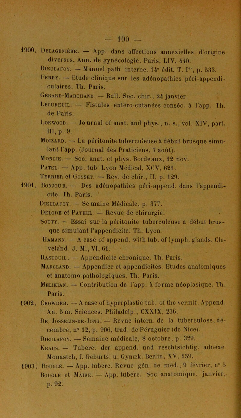 1900. Delagenière. —■ App. dans affections annexielles d’origine diverses. Ann. de gynécologie. Paris, L1V, 440. Dieulafoy. — Manuel path interne. 14e édit. T. rr, p. 533. Ferry. — Etude clinique sur les adénopathies péri-appendi- culaires. Th. Paris. Gérard-Marchand — Bull. Soc. chir., 24 janvier. Légureuil. — Fistules entéro-cutanées conséc. à l’app. Th. de Paris. Lokwood. — Jo urnal of anat. and phys., n. s., vol. XIV, part. III, p. 9. Moizard. — La péritonite tuberculeuse à début brusque simu- lant l’app. (Journal des Praticiens, 7 août). Mongie. — Soc. anat. et phys. Bordeaux, 12 nov. Patel. — App. tub. Lyon Médical, XCV, 621. Terrier et Gosset. — Rev. de chir., II, p. 129. 1901. Bonjour.— Des adénopathies péri-append. dans l’appendi- cite. Th. Paris. Dieulafoy. — Se maine Médicale, p. 377. Delohe et Patiiel. — Revue de chirurgie. Sotty. — Essai sur la péritonite tuberculeuse à début brus- que simulant l’appendicite. Th. Lyon. Hamann. — A case of append. with tub. of lymph. glands. Cle- velaYid. J. M., VI, 61. Rastouil. — Appendicite chronique. Th. Paris. Marcland. — Appendice et appendicites. Etudes anatomiques et anatomo-pathologiques. Th. Paris. Melikian. — Contribution de l'app. h forme néoplasique. Th. Paris. 1902. Crowder. — A case of hyperplastic tub. ofthe verinif. Append. An. 5 m. Sciences. Philadelp., CXXIX, 236. De Josselin-de-Jong. — Revue intern.de la tuberculose, dé- cembre, n° 12, p. 906, trad. de Péruguier (de Nice). Dieulafoy. —Semaine médicale, 8 octobre, p. 329. Kraus. — Tuberc. der append. und reschtsichtig. adnexe Monastch, f. Geburts. u. Gynæk. Berlin, XV, 159. 1903. Bouglé. — App. tuberc. Revue gén. de méd., 9 février, n° 5 Bouglé et Maire. — App. tuberc. Soc. anatomique, janvier,- p. 92.