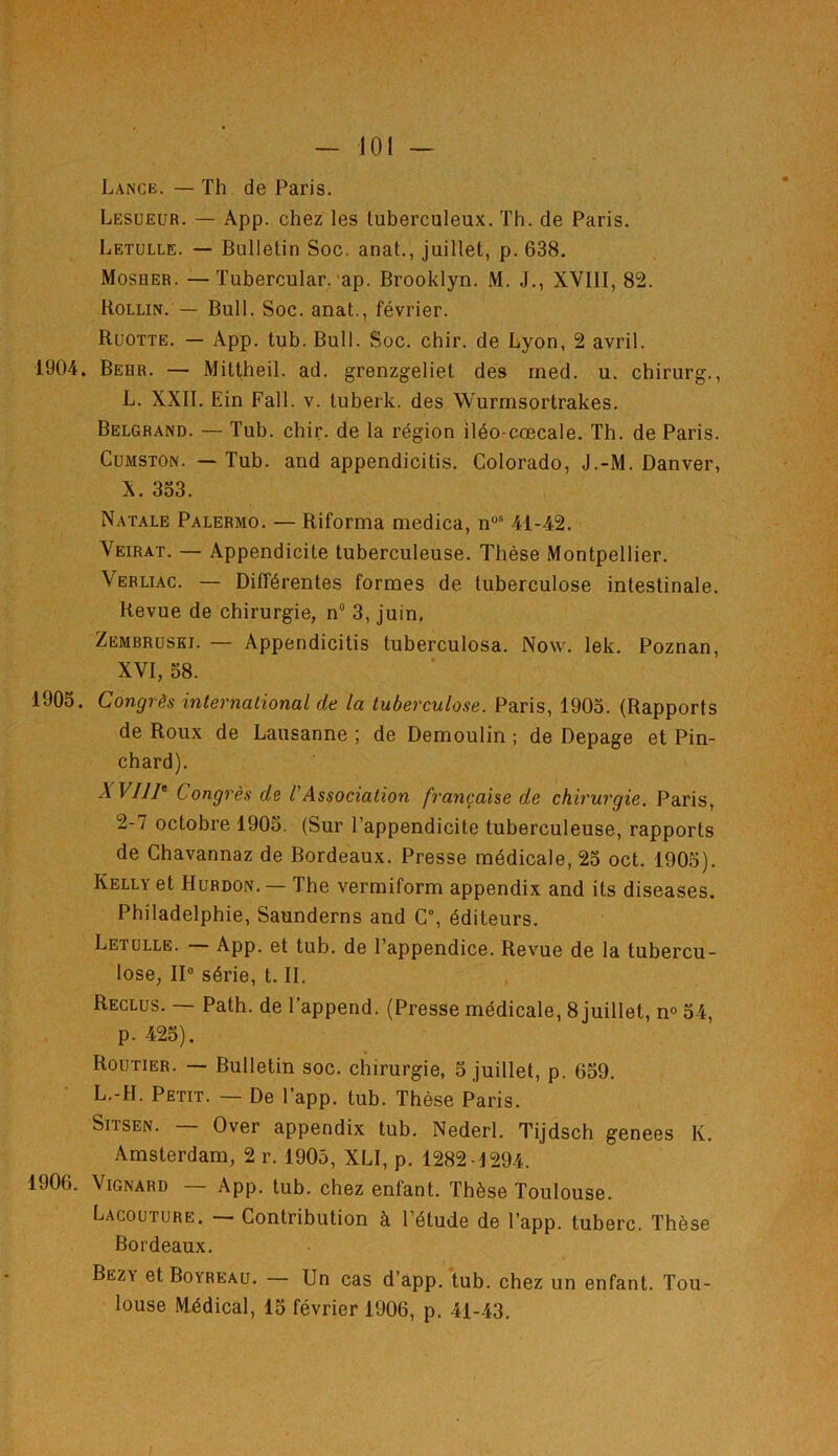 Lance. — Th de Paris. Lesueur. — App. chez les tuberculeux. Th. de Paris. Letulle. — Bulletin Soc. anat., juillet, p. 638. Mosher. —Tubercular. ap. Brooklyn. M. J., XVIII, 82. Hollin. —, Bull. Soc. anat., février. Ruotte. — App. tub. Bull. Soc. chir. de Lyon, 2 avril. 1904. Behr. — Mittheil. ad. grenzgeliet des med. u. chirurg., L. XXII. Ein Fall. v. luberk. des Wurmsortrakes. Belgrand. — Tub. chir. de la région iléo-cœcale. Th. de Paris. Cumston. — Tub. and appendicitis. Colorado, J.-M. Danver, X. 353. Natale Palermo. — Riforma medica, nos 41-42. Veirat. — Appendicite tuberculeuse. Thèse Montpellier. Verliac. — Différentes formes de tuberculose intestinale. Revue de chirurgie, n° 3, juin, Zembruski. — Appendicitis tuberculosa. Now. lek. Poznan, XVI, 58. 1905. Congrès international de la tuberculose. Paris, 1905. (Rapports de Roux de Lausanne ; de Demoulin ; de Depage et Pin- chard). A VI1P Congrès de l'Association française de chirurgie. Paris, 2-7 octobre 1905. (Sur l’appendicite tuberculeuse, rapports de Chavannaz de Bordeaux. Presse médicale, 25 oct. 1905). Kelly et Hurdon.—• The vermiform appendix and its diseases. Philadelphie, Saunderns and C°, éditeurs. Letulle. — App. et tub. de l’appendice. Revue de la tubercu- lose, II0 série, t. IL Reclus. — Path. de l’append. (Presse médicale, 8 juillet, n° 54, p. 425). Routier. — Bulletin soc. chirurgie, 5 juillet, p. 659. L.-H. Petit. — De l’app. tub. Thèse Paris. Sitsen. — Over appendix tub. Nederl. Tijdsch genees K. Amsterdam, 2 r. 1905, XLI, p. 1282-1294. 1906. Vignard — App. tub. chez enfant. Thèse Toulouse. Lacouture. — Contribution à l’étude de l’app. tuberc. Thèse Bordeaux. Bezy etBoYREAu. — Un cas d’app. tub. chez un enfant. Tou- louse Médical, 15 février 1906, p. 41-43.