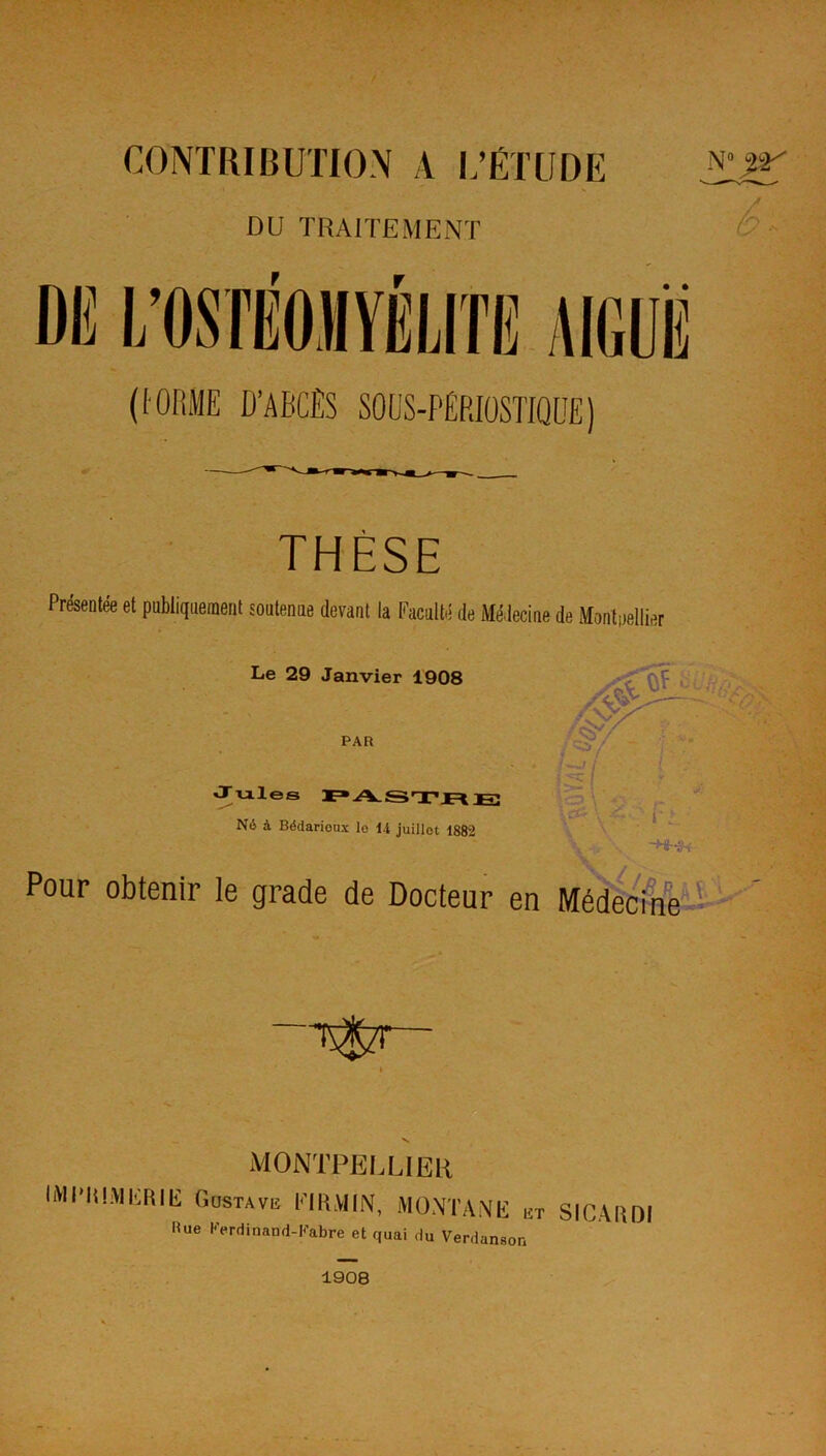 CONTRIBUTION A L’ÉTUDE DU TRAITEMENT n° %-y DK L’OSTÉOMYÉLITE AIGUË (I ORME D’ABCÈS SOUS-p|rIOSTIQUE) THÈSE Présentée et publiquement soutenue devant la Faculté de Médecine de Montallier Le 29 Janvier 1908 V V » ••s r^V PAR w Jules PASTR JS Né à Bédarioux le 14 juillet 1882 m ~H~3-r Pour obtenir le grade de Docteur en Médecine ...H tsStt V MONTPELLIER liVintHIKIÎIli Gustave I-TRMIN, MONTANE et SICARDI Pue Ferdinand-Fabre et quai du Verdanson 1908