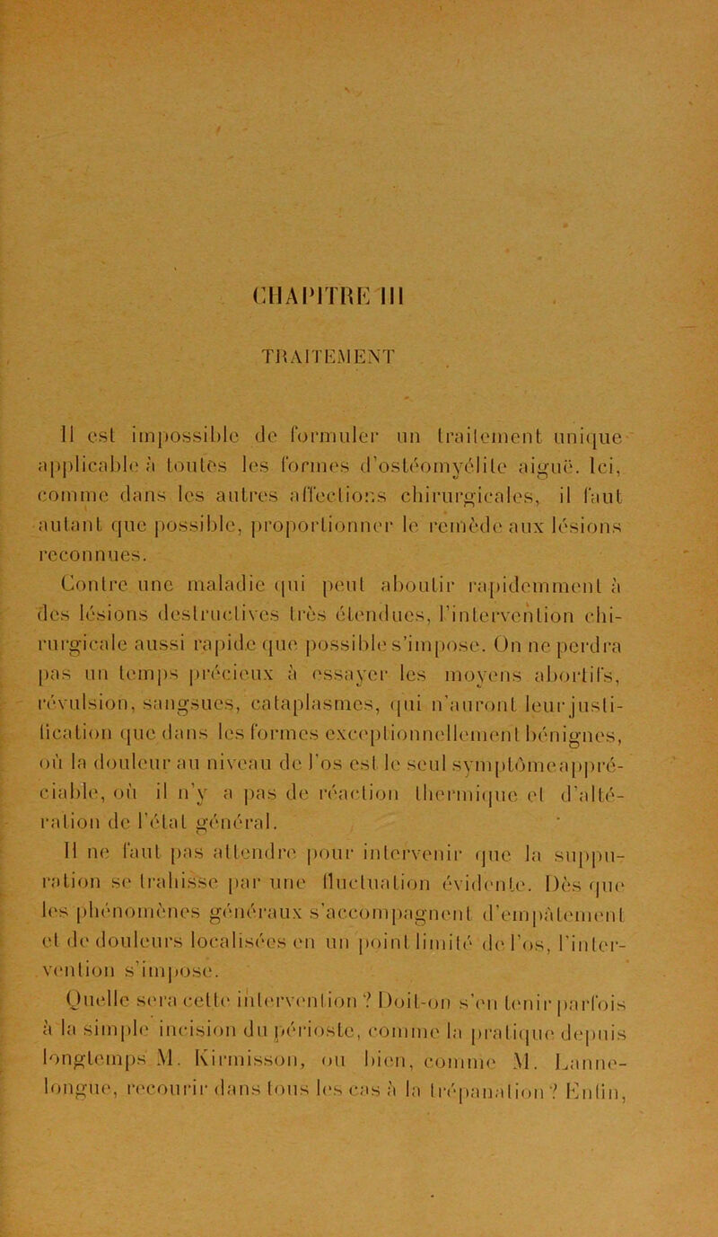 CHAPITRE 111 TRAITEMENT li est impossible de formuler un traitement unique applicable à toutes les formes d’ostéomyélite aiguë. Ici, comme dans les autres affections chirurgicales, il faut ■ autant que possible, proportionner le remède aux lésions recon nues. Contre une maladie qui peut aboutir rapidcmmenl à des lésions destructives très étendues, l'intervention chi- rurgicale aussi rapide que possible s’impose. On ne perdra pas un temps précieux à essayer les moyens abortifs, révulsion, sangsues, cataplasmes, qui n’auront leur justi- fication que dans les formes exceptionnellement bénignes, où la douleur au niveau de l’os est le seul symptomeappré- ciable, où il n’y a pas de réaction thermique et d'alté- ration d e l’état gé n é ra 1. H ne faut pas attendre pour intervenir que la suppu- ration se trahisse par une fluctuation évidente. Dès que 1rs phénomènes généraux s’accompagnent d'empâtement et de douleurs localisées en un point limité de l’os, l'inter- vention s’impose. Quelle sera cette intervention ? Doit-on s’en tenir parfois à la simple incision du périoste, comme la pratique depuis longtemps M. Kirmisson, ou bien, comme M. Lanne- longue, recourir dans tous les cas è la trépanation ? Enfin,