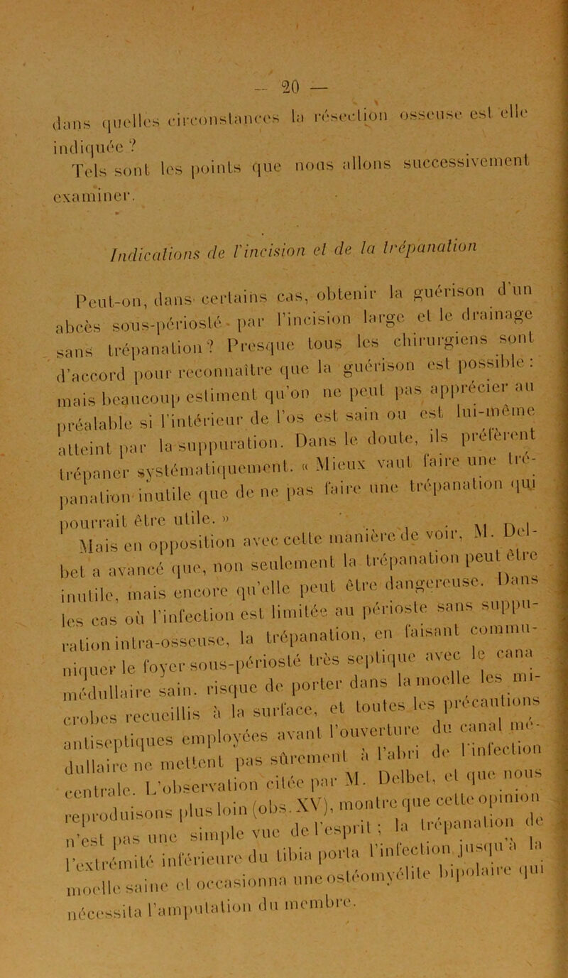( » - 20 — clans quelles circonstances la résection osseuse est elle indiquée? Tels sont les points que nous allons successnement examiner. • * Indications de l'incision et de la trépanation Peut-on, clans certains cas, obtenir la guérison dun abcès sous-périoslé-par l’incision large, et le drainage sans trépanation? Presque tous les chirurgiens sont d’accord pour reconnaître que la guérison est possible: mais beaucoup estiment qu’on no peut pas apprécier au préalable si l’intérieur de l’os est sain ou est, lm-meme atteint par la suppuration. Dans le doute, ,1s prêtèrent trépaner systématiquement. « Mieux vaut bure une tré- panation' inutile que de ne pas faire une trépanation quj pourrait être utile. » ‘ «a n,>i Mais en opposition avec celte manière de voir, ■ ■ ‘ bel a avancé que, non seulement la trépanation peu e ic inutile, mais encore qu'elle peut être dangereuse. Dans |CS cas où l’infection est limitée au périoste sans suppi ration inlra-osseusc, la trépanation, en taisant commu- niquer le foyer sous-périoslé 1res septique avec le cana centrale L’observation cilee par M. Dt.lbel, cl q : ~g&2æ22Sr*ss:+ nécessita l’amputation du membre.