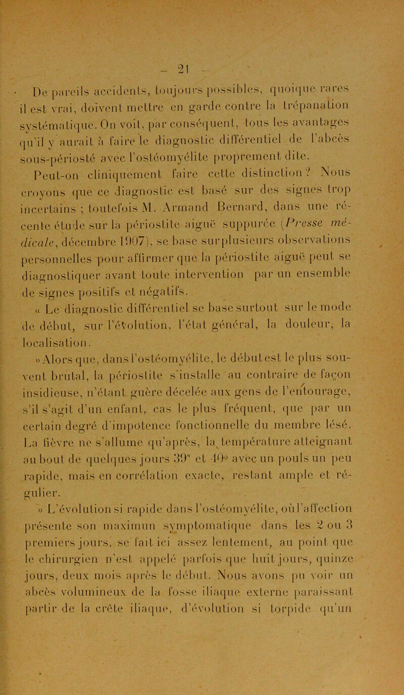 De pareils accidents, toujours possibles, quoique rares il est vrai, doivent mettre en garde contre la trépanation systématique. On voit, par conséquent, tous les avantages qu’il y aurait à faire le diagnostic différentiel de l'abcès sous-périosté avec L’ostéomyélite proprement dite. Peut-on cliniquement faire cette distinction? Nous croyons que ce diagnostic est basé sur des signes trop incertains ; toutefois M. Armand Bernard, dans une ré- cente étude sur la périostite aiguë suppurée (Presse mé- dicale-, décembre 1907), se base surplusielirs observations personnelles pour affirmer que la périostite aiguë peut se diagnostiquer avant toute intervention par un ensemble de signes positifs et négatifs. « Le diagnostic différentiel se base surtout sur le mode de début, sur l'évolution, l’état général, la douleur, la localisation. » Alors que, dans l’ostéomyélite, le début est le plus sou- vent brutal, la périostite s’installe au contraire de façon insidieuse, n’étant guère décelée aux gens de l’entourage, s’il s’agit d’un enfant, cas le plus fréquent, que par un certain degré d’impotence fonctionnelle du membre lésé. La fièvre ne s’allume qu’après, la température atteignant au bout de quelques jours 39° et 10° avec un pouls un peu rapide, mais en corrélation exacte, restant ample et ré- gulier. » L’évolution si rapide dans l’ostéomyélite, où l’affection présente son maximun symptomatique dans les 2 ou 3 premiers jours, se fait ici assez lentement, au point que le chirurgien n’est appelé parfois que huit jours, quinze jours, deux mois après le début. Nous avons pu voir un abcès volumineux de la fosse iliaque externe paraissant partir de la crête iliaque, d’évolution si torpide qu’un