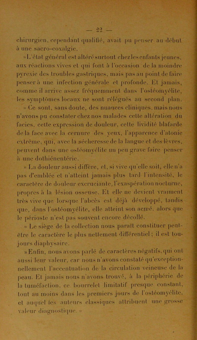 chirurgien, cependant qualifié, avait pn penser au début à une sacro-coxalgie. » L’état général est altérésurtout chezlescnfants jeunes, aux réactions vives et qui font à l’occasion de la moindre pyrexie des troubles gastriques, mais pas au point de faire pensera une infection générale et profonde. Et jamais, comme il arrive assez fréquemment dans fostéomyélite, les symptômes locaux ne sont rélégués au second plan. » Ce sont, sans doute, des nuances cliniques, mais nous n’avons pu constater chez nos malades cette altération du faciès, cette expression de douleur, celle lividité blafarde delà face avec la cornure des yeux, l’apparence d’atonie extrême, qui, avec la sécheresse de la langue et des lèvres, peuvent dans une ostéomyélite un peu grave faire penser à une dolhiénentéric. » La douleur aussi diffère, et, si vive qu'elle soit, elle n’a pas d’emblée et n’atteint jamais plus tard 1 intensité, le caractère de douleur excrucianle, l’exaspération nocturne, propres à la lésion osseuse. El elle ue devient vraiment très vive que lorsque l'abcès est déjà développé, tandis que, dans l’ostéomyélite, elle atteint son acmé, alors que le périoste n’est pas souvent encore décollé. » Le siège de la collection nous paraît constituer peut- être le caractère le plus nettement dillércnliel ; il est tou- jours diaphysairc. »Enfin, nous avons parlé de caractères négatits, qui ont aussi leur valeur, car nous n’avons constaté qu’exoeplion- nellement l’accentuation de la circulation veineuse de la peau. Et jamais nous n’avons trouvé, à la périphérie de la tuméfaction, ce bourrelet limitatit presque constant, tout au moins dans les premiers jours de 1 ostéomyélite, et auquel tes auteurs classiques attribuent une grosse valeur diagnostique. »