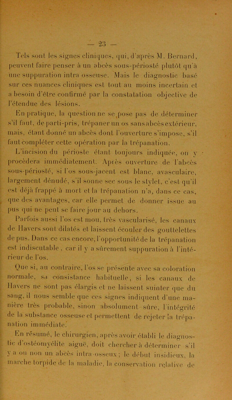 Tels sont les signes cliniques, qui, d'après M. Bernard, peuvent faire penser à un abcès sous-përiosté plutôt qu’à une suppuration intra osseuse. Mais le diagnostic basé sur ces nuances cliniques est tout au moins incertain et a besoin d’être confirmé par la constatation objective de l’étendue des lésions. En pratique, la questionne se .pose pas de déterminer s’il faut, de parti-pris, trépaner un os saiisabcèsextérieur, mais, étant donné un abcès dont l’ouverture s’impose, s’il faut compléter cette opération par la trépanation. L’incision du périoste étant toujours indiquée, on y procédera immédiatement. Après ouverture de l'abcès sous-périosté, si 1 os sous-jacent est blanc, avasculaire, largement dénudé, s’il sonne sec sous le stylet, c’est qu’il est déjà frappé à mort et la trépanation n’a, dans ce cas, que des avantages, car elle permet de donner issue au pus qui ne peut se faire jour au dehors. Pari ois aussi 1 os est mou, très vascularisé, les canaux de Havers sont dilatés et laissent écouler des gouttelettes de pus. Dans ce cas encore, 1 opportunité de la trépanation est indiscutable , car il y a sûrement suppuration à l’inté- rieur de l’os. Que si, au contraire, l’os se présente avec sa coloration normale, sa consistance habituelle, si les canaux de Havers ne sont pas élargis et ne laissent suinter que du sang, il nous semble que ces signes indiquent d’une ma- nière très probable, sinon absolument sûre, l’intégrité de la substance osseuse et permettent de rejeter la trépa- nation immédiate. En résumé, le chirurgien, après avoir établi le diagnos- tic d ostéomyélite aiguë, doit chercher à déterminer s il \ a ou non un abcès intra-osseux ; le début insidieux, la maiche torpide île la maladie, la conservation relative de