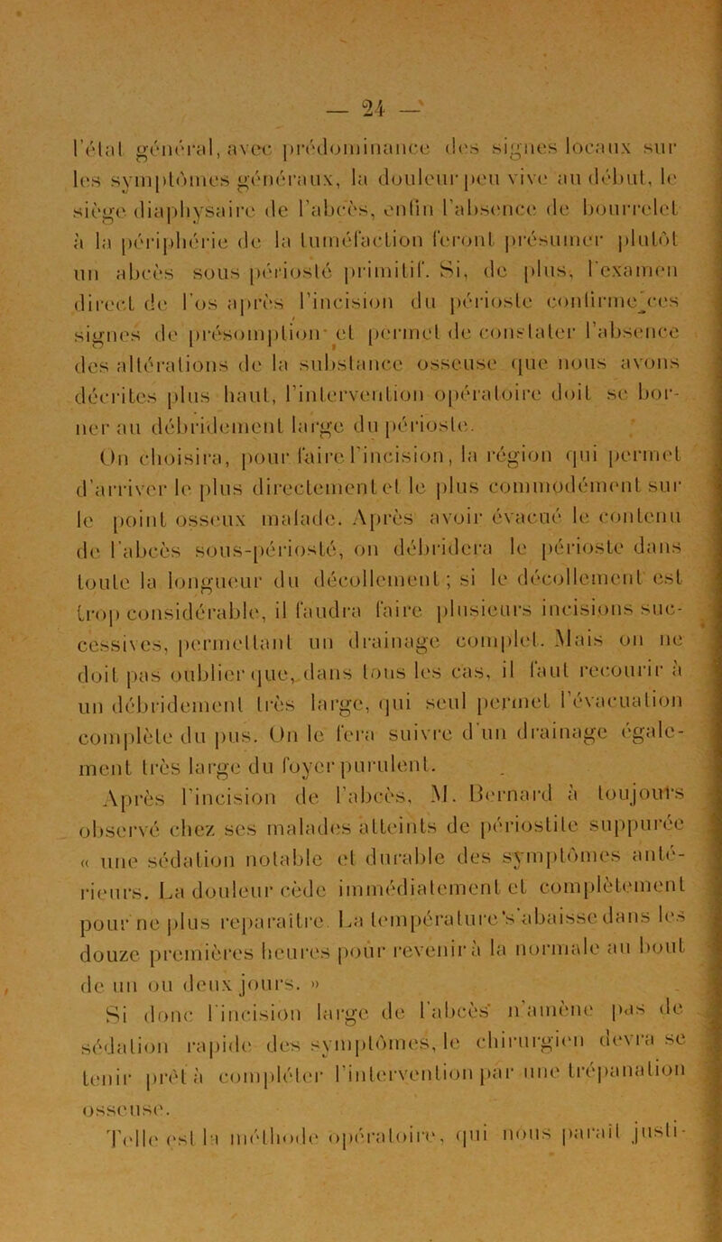 l’étal général, avec prédominance des signes locaux sur les symptômes généraux, la douleur peu vive au début, le siège diapliyàaire de l’abcès, enfin l’absence de bourrelet h la poripl lérie de la tumélaction feront présumer plutôt un abcès sous périoste primitif. Si, de plus, l'examen direct de l’os après l’incision du périoste contirme'ces signes de présomption- et permet de constater l’absence des altérations de la substance osseuse que nous avons décrites [tins liant, l’intervention opératoire doit sc bor- ner au débridement large du périoste. On choisira, pour faire l’incision, la région qui permet d’arriver le plus directement et le plus commodément sur le point osseux malade. Après avoir évacué le contenu de l’abcès Sous-périosté, on débridera le périoste dans toute la longueur du décollement ; si le décollement est trop considérable, il faudra faire plusieurs incisions suc- cessives, permettant un drainage complet. Mais ou ne doit pas oublier que, dans tous les cas, il faut recourir a un débridement très large, qui seul permet 1 évacuation complète du pus. On le tera suivre d un drainage egale- ment très large du foyer purulent. Après l’incision de l’abcès, M. Bernard a toujours observé chez ses malades atteints de périostite suppurée « une sédation notable et durable des symptômes anté- rieurs. La douleur cède immédiatement et complètement pour ne plus reparaître. La température ‘s’abaisse dans les douze premières heures pour revenir a la normale au bout de un ou deux jours. » Si donc 1 incision large de 1 abcès n amène pas de sédation rapide des symptômes, le chirurgien devra se tenir prêt a compléter l’intervention par une trépanation osseuse. Telle est la méthode opératoire, qui nous parait juste