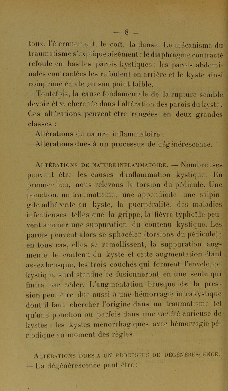 toux, 1 éternuement, le coït, la danse. Le mécanisme du f traumatisme s’explique aisément : le diaphrapfuie contracté refoule en bas les parois kystiques ; les parois abdomi- nales contractées les refoulent en arrière et le kyste ainsi comprimé éclate ,en son [)oint faible. Toutelois, la cause londamentale de la rupture semble devoir être cherchée dans l’altération des parois du kyste. Ces altérations peuvent être rangées en deux grandes classes : Altérations de nature inflammatoire ; Altérations dues à un processus de‘dégénérescence. Altérations dl nature inflammatoire. —Nombreuses peuvent être les causes d’inflammation kystique. En premier li-eu, nous relevons la torsion du pédicule. Une ponction, un traumatisme, une appendicite, une salpin- gite adhérente au kyste, la puerpéralité, des maladies infectieuses telles que la grippe, la fièvre typhoïde peu- vent amener une suppuration du contenu kystique. Les parois peuvent alors se sphacéler (torsions du pédicule) ; en tous cas, elles se ramollissent, la suppuration aug- mente le contenu du kyste et cette augmentation étant assez brusque, les trois couches qui forment l’enveloppe kystique surdistendue se fusionneront en une seule qui finira par céder. L’augmentation brusque de la pres- sion peut être due aussi h une hémorragie intrakystique dont il faut chercher l’origine dans un traumatisme tel qu’une ponction ou parfois dans une variété curieuse de kystes : les kystes ménorrhagiques a'vec hémorragie pé- riodique au moment des règles. 1 Altérations DUES A un processus de dégénérescence. — La dégénérescence peut être: