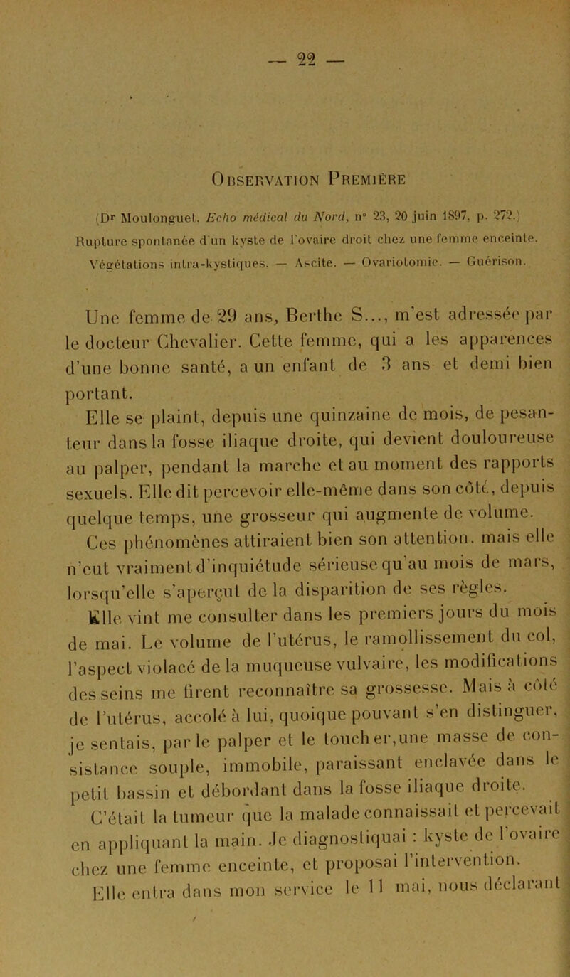 Observation Première (D*‘ Moulonguel, Echo médical du Nord, n“ 23, 20 juin 1897, p. 272.) Rupture spontanée d'un kyste de Tovaire droit chez une femme enceinte. Végétations intra-kystiques. — Ascite. — Ovariotomie. — Guérison. Une femme de 29 ans, Bcrthc S..., m’est adressée par le docteur Chevalier. Cette femme, qui a les apparences d’une bonne santé, a un enfant de 3 ans et demi bien portant. Elle se plaint, depuis une quinzaine de mois, de pesan- teur dans la fosse iliaque droite, qui devient douloureuse au palper, jiendant la marche et au moment des rapports sexuels. Elle dit percevoir elle-même dans son côte, de|)uis quelque temps, une grosseur qui augmente de volume. Ces phénomènes attiraient bien son attention, mais elle n’eut vraiment d’inquiétude sérieuse qu au mois de mars, lorsqu’elle s’aperçut de la disparition de ses règles. Klle vint me consulter dans les premiers jours du mois de mai. Le volume de l’utérus, le ramollissement du col, l’aspect violacé de la muqueuse vulvaire, les modifications desseins me ürent reconnaître sa grossesse. Mais a cote de rulérus, accolé à lui, quoique pouvant s’en distinguer, je sentais, parle palper et le toucher,une masse de con- .sistance souple, immobile, paraissant enclavee dans le l>etit bassin et débordant dans la fosse iliaque droite. C’était la tumeur que la malade connaissait et percevait en appliquant la main. Je diagnostiquai : kyste de l’ovaire chez une femme enceinte, et proposai l’intervention. Elle entra dans mon service le 11 mai, nous déclarant