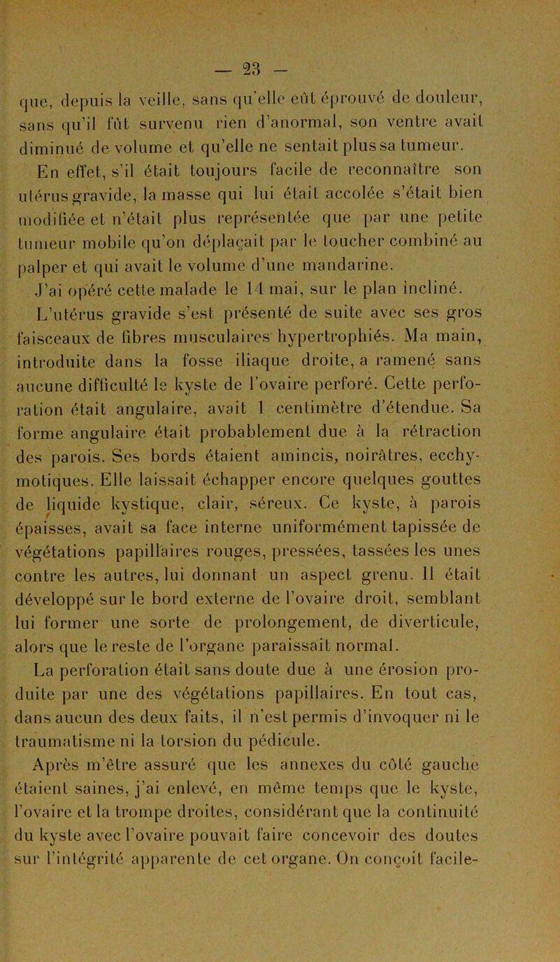 que, depuis la veille, sans qu elle eùl éprouvé de douleur, sans qu’il lut survenu rien d’anormal, son ventre avait diminué de volume et qu’elle ne sentait plus sa tumeur. En efîet, s’il était toujours facile de reconnaître son ulérusgravide, la masse qui lui était accolée s’était bien modifiée et n’était plus représentée que par une petite tumeur mobile (ju’on déplaçait par le toucher combiné au |)alper et (jui avait le volume d’une mandarine. .l’ai opéré cette malade le 1 1 mai, sur le plan incliné. L’utérus gravide s’est présenté de suite avec ses gros faisceaux de fibres musculaires hypertrophiés. Ma main, introduite dans la fosse iliaque droite, a ramené sans aucune difficulté Is kyste de l’ovaire perforé. Cette perfo- ration était angulaire, avait 1 centimètre d’étendue. Sa forme angulaire était probablement due à la rétraction des parois. Ses bords étaient amincis, noirâtres, ecchy- motiques. Elle laissait échapper encore quelques gouttes de liquide kystique, clair, séreux. Ce kyste, à parois épaisses, avait sa face interne uniformément tapissée de végétations papillaires rouges, pressées, tassées les unes contre les autres, lui donnant un aspect grenu. 11 était développé sur le bord externe de l’ovaire droit, semblant lui former une sorte de prolongement, de diverticule, alors que le reste de l’organe paraissait normal. La perforation était sans doute due à une érosion pro- duite par une des végétations papillaires. En tout cas, dans aucun des deux faits, il n’est permis d’invoquer ni le traumatisme ni la torsion du pédicule. Après m’être assuré que les annexes du côté gauche étaient saines, j’ai enlevé, en même temps que le kyste, l’ovaire et la trompe droites, considérant que la continuité du kyste avec l’ovaire pouvait faire concevoir des doutes sur l’intégrité apparente de cet organe. On conçoit facile-